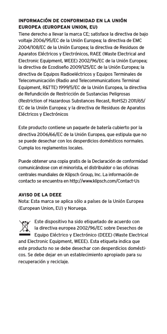 INFORMACIÓN DE CONFORMIDAD EN LA UNIÓN EUROPEA (EUROPEAN UNION, EU)Tiene derecho a llevar la marca CE; satisface la directiva de bajo voltaje 2006/95/EC de la Unión Europea; la directiva de EMC 2004/108/EC de la Unión Europea; la directiva de Residuos de Aparatos Eléctricos y Electrónicos, RAEE (Waste Electrical and Electronic Equipment, WEEE) 2002/96/EC de la Unión Europea; la directiva de Ecodiseño 2009/125/EC de la Unión Europea; la directiva de Equipos Radioeléctricos y Equipos Terminales de Telecomunicación (Radio and Telecommunications Terminal Equipment, R&amp;TTE) 1999/5/EC de la Unión Europea, la directiva de Refundición de Restricción de Sustancias Peligrosas (Restriction of Hazardous Substances Recast, RoHS2) 2011/65/EC de la Unión Europea; y la directiva de Residuos de Aparatos Eléctricos y ElectrónicosEste producto contiene un paquete de batería cubierto por la directiva 2006/66/EC de la Unión Europea, que estipula que no se puede desechar con los desperdicios domésticos normales. Cumpla los reglamentos locales.Puede obtener una copia gratis de la Declaración de conformidad comunicándose con el minorista, el distribuidor o las oﬁcinas centrales mundiales de Klipsch Group, Inc. La información de contacto se encuentra en http://www.klipsch.com/Contact-UsAVISO DE LA DEEENota: Esta marca se aplica sólo a países de la Unión Europea (European Union, EU) y Noruega.Este dispositivo ha sido etiquetado de acuerdo con la directiva europea 2002/96/EC sobre Desechos de Equipo Eléctrico y Electrónico (DEEE) (Waste Electrical and Electronic Equipment, WEEE). Esta etiqueta indica que este producto no se debe desechar con desperdicios domésti-cos. Se debe dejar en un establecimiento apropiado para su recuperación y reciclaje.