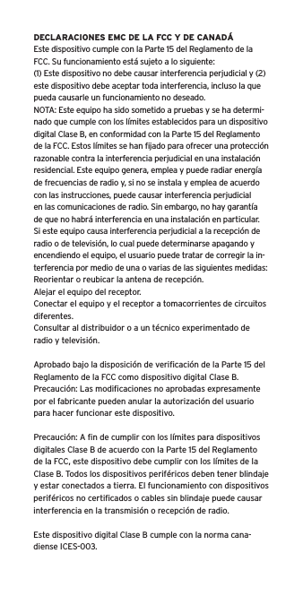 DECLARACIONES EMC DE LA FCC Y DE CANADÁEste dispositivo cumple con la Parte 15 del Reglamento de la FCC. Su funcionamiento está sujeto a lo siguiente:(1) Este dispositivo no debe causar interferencia perjudicial y (2) este dispositivo debe aceptar toda interferencia, incluso la que pueda causarle un funcionamiento no deseado.NOTA: Este equipo ha sido sometido a pruebas y se ha determi-nado que cumple con los límites establecidos para un dispositivo digital Clase B, en conformidad con la Parte 15 del Reglamento de la FCC. Estos límites se han ﬁjado para ofrecer una protección razonable contra la interferencia perjudicial en una instalación residencial. Este equipo genera, emplea y puede radiar energía de frecuencias de radio y, si no se instala y emplea de acuerdo con las instrucciones, puede causar interferencia perjudicial en las comunicaciones de radio. Sin embargo, no hay garantía de que no habrá interferencia en una instalación en particular. Si este equipo causa interferencia perjudicial a la recepción de radio o de televisión, lo cual puede determinarse apagando y encendiendo el equipo, el usuario puede tratar de corregir la in-terferencia por medio de una o varias de las siguientes medidas:Reorientar o reubicar la antena de recepción.Alejar el equipo del receptor.Conectar el equipo y el receptor a tomacorrientes de circuitos diferentes.Consultar al distribuidor o a un técnico experimentado de radio y televisión.Aprobado bajo la disposición de veriﬁcación de la Parte 15 del Reglamento de la FCC como dispositivo digital Clase B.Precaución: Las modiﬁcaciones no aprobadas expresamente por el fabricante pueden anular la autorización del usuario para hacer funcionar este dispositivo.Precaución: A ﬁn de cumplir con los límites para dispositivos digitales Clase B de acuerdo con la Parte 15 del Reglamento de la FCC, este dispositivo debe cumplir con los límites de la Clase B. Todos los dispositivos periféricos deben tener blindaje y estar conectados a tierra. El funcionamiento con dispositivos periféricos no certiﬁcados o cables sin blindaje puede causar interferencia en la transmisión o recepción de radio. Este dispositivo digital Clase B cumple con la norma cana-diense ICES-003.