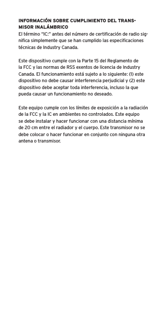 INFORMACIÓN SOBRE CUMPLIMIENTO DEL TRANS-MISOR INALÁMBRICOEl término “IC:” antes del número de certiﬁcación de radio sig-niﬁca simplemente que se han cumplido las especiﬁcaciones técnicas de Industry Canada.Este dispositivo cumple con la Parte 15 del Reglamento de la FCC y las normas de RSS exentos de licencia de Industry Canada. El funcionamiento está sujeto a lo siguiente: (1) este dispositivo no debe causar interferencia perjudicial y (2) este dispositivo debe aceptar toda interferencia, incluso la que pueda causar un funcionamiento no deseado.Este equipo cumple con los límites de exposición a la radiación de la FCC y la IC en ambientes no controlados. Este equipo se debe instalar y hacer funcionar con una distancia mínima de 20 cm entre el radiador y el cuerpo. Este transmisor no se debe colocar o hacer funcionar en conjunto con ninguna otra antena o transmisor.