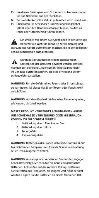 16.  Um dieses Gerät ganz vom Stromnetz zu trennen, ziehen Sie das Netzkabel aus der Steckdose.17.  Der Netzstecker sollte stets in gutem Betriebszustand sein.18.  Überlasten Sie Steckdosen und Verlängerungskabel NICHT über ihre Nennbelastbarkeit hinaus, da dies zu Feuer oder Stromschlag führen könnte. Ein Dreieck mit einem Ausrufezeichen in der Mitte soll Benutzer auf wichtige Hinweise zur Bedienung und Wartung des Geräts aufmerksam machen, die in der beiliegen-den Dokumentation enthalten sind.Durch das Blitzsymbol in einem gleichseitigen Dreieck soll der Benutzer gewarnt werden, dass bei mangelnder Isolierung „lebensgefährliche Spannungen“ im Gehäuse auftreten können, die eine erhebliche Strom-schlaggefahr darstellen.WARNUNG: Um die Gefahr eines Feuers oder Stromschlags zu verringern, ist dieses Gerät vor Regen oder Feuchtigkeit zu schützen.WARNUNG: Auf dem Produkt dürfen keine Flammenquellen, wie Kerzen, platziert werden.DIESES PRODUKT VERWENDET LITHIUM-IONEN-AKKUS. UNSACHGEMÄSSE VERWENDUNG ODER MISSBRAUCH KÖNNEN ZU FOLGENDEM FÜHREN:1.  Gefährdung durch Rauch oder Gas2.  Gefährdung durch Hitze3.  Feuergefahr4.  ExplosionsgefahrWARNUNG: Batterien (Akkus oder installierte Batterien) dür-fen nicht hohen Temperaturen (direkte Sonneneinstrahlung, Feuer usw.) ausgesetzt werden.WARNUNG: Auslaufgefahr. Verwenden Sie nur den angege-benen Batterietyp. Mischen Sie nie neue und gebrauchte Batterien. Achten Sie auf die korrekte Polung. Entfernen Sie Batterien aus Produkten, die längere Zeit nicht benutzt werden. Lagern Sie die Batterien an einem trockenen Ort. 