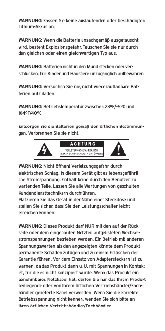 WARNUNG: Fassen Sie keine auslaufenden oder beschädigten Lithium-Akkus an. WARNUNG: Wenn die Batterie unsachgemäß ausgetauscht wird, besteht Explosionsgefahr. Tauschen Sie sie nur durch den gleichen oder einen gleichwertigen Typ aus. WARNUNG: Batterien nicht in den Mund stecken oder ver-schlucken. Für Kinder und Haustiere unzugänglich aufbewahren. WARNUNG: Versuchen Sie nie, nicht wiederauﬂadbare Bat-terien aufzuladen. WARNUNG: Betriebstemperatur zwischen 23ºF/-5ºC und 104ºF/40ºCEntsorgen Sie die Batterien gemäß den örtlichen Bestimmun-gen. Verbrennen Sie sie nicht. WARNUNG: Nicht öffnen! Verletzungsgefahr durch elektrischen Schlag. In diesem Gerät gibt es lebensgefährli-che Stromspannung. Enthält keine durch den Benutzer zu wartenden Teile. Lassen Sie alle Wartungen von geschulten Kundendiensttechnikern durchführen. Platzieren Sie das Gerät in der Nähe einer Steckdose und stellen Sie sicher, dass Sie den Leistungsschalter leicht erreichen können.WARNUNG: Dieses Produkt darf NUR mit den auf der Rück-seite oder dem eingebauten Netzteil aufgelisteten Wechsel-stromspannungen betrieben werden. Ein Betrieb mit anderen Spannungswerten als den angezeigten könnte dem Produkt permanente Schäden zufügen und zu einem Erlöschen der Garantie führen. Vor dem Einsatz von Adaptersteckern ist zu warnen, da das Produkt dann u. U. mit Spannungen in Kontakt ist, für die es nicht konzipiert wurde. Wenn das Produkt ein abnehmbares Netzkabel hat, dürfen Sie nur das Ihrem Produkt beiliegende oder von Ihrem örtlichen Vertriebshändler/Fach-händler gelieferte Kabel verwenden. Wenn Sie die korrekte Betriebsspannung nicht kennen, wenden Sie sich bitte an Ihren örtlichen Vertriebshändler/Fachhändler.