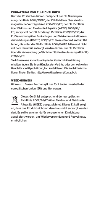 EINHALTUNG VON EU-RICHTLINIENDarf das CE-Zeichen führen. Entspricht der EU-Niederspan-nungsrichtlinie 2006/95/EC; der EU-Richtlinie über elektro-magnetische Verträglichkeit 2004/108/EC; der EU-Richtlinie über Elektro- und Elektronik-Altgeräte (WEEE) 2002/96/EC; entspricht der EU-Ecodesign-Richtlinie 2009/125/EC; der EU-Verordnung über Funkanlagen und Telekommunikationsen-deinrichtungen (R&amp;TTE) 1999/5/EC. Dieses Produkt enthält Bat-terien, die unter die EU-Richtlinie 2006/66/EG fallen und nicht mit dem Hausmüll entsorgt werden dürfen. der EU-Richtlinie über die Verwendung gefährlicher Stoffe (Neufassung) (RoHS2) 2011/65/EC.Sie können eine kostenlose Kopie der Konformitätserklärung erhalten, indem Sie Ihren Händler, den Vertrieb oder den weltweiten Hauptsitz von Klipsch Group, Inc. kontaktieren. Die Kontaktinforma-tionen ﬁnden Sie hier: http://www.klipsch.com/Contact-UsWEEE-HINWEISHinweis:  Dieses Zeichen gilt nur für Länder innerhalb der europäischen Union (EU) und Norwegen.Dieses Gerät ist entsprechend der europäischen Richtlinie 2002/96/EG über Elektro- und Elektronik-Altgeräte (WEEE) ausgezeichnet. Dieses Etikett zeigt an, dass das Produkt nicht mit dem Hausmüll entsorgt werden darf. Es sollte an einer dafür vorgesehenen Einrichtung abgeliefert werden, um Wiederverwendung und Recycling zu ermöglichen.