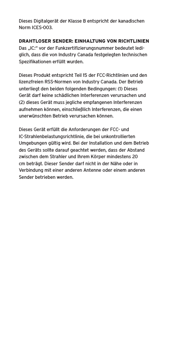 Dieses Digitalgerät der Klasse B entspricht der kanadischen Norm ICES-003.DRAHTLOSER SENDER: EINHALTUNG VON RICHTLINIENDas „IC:“ vor der Funkzertiﬁzierungsnummer bedeutet ledi-glich, dass die von Industry Canada festgelegten technischen Speziﬁkationen erfüllt wurden.Dieses Produkt entspricht Teil 15 der FCC-Richtlinien und den lizenzfreien RSS-Normen von Industry Canada. Der Betrieb unterliegt den beiden folgenden Bedingungen: (1) Dieses Gerät darf keine schädlichen Interferenzen verursachen und (2) dieses Gerät muss jegliche empfangenen Interferenzen aufnehmen können, einschließlich Interferenzen, die einen unerwünschten Betrieb verursachen können.Dieses Gerät erfüllt die Anforderungen der FCC- und IC-Strahlenbelastungsrichtlinie, die bei unkontrollierten Umgebungen gültig wird. Bei der Installation und dem Betrieb des Geräts sollte darauf geachtet werden, dass der Abstand zwischen dem Strahler und Ihrem Körper mindestens 20 cm beträgt. Dieser Sender darf nicht in der Nähe oder in Verbindung mit einer anderen Antenne oder einem anderen Sender betrieben werden.