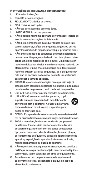 INSTRUÇÕES DE SEGURANÇA IMPORTANTES!1.  LEIA estas instruções.2.  GUARDE estas instruções.3.  FIQUE ATENTO a todos os avisos.4.  SIGA todas as instruções.5.  NÃO use este aparelho perto de água.6.  LIMPE APENAS com um pano seco.7.  NÃO bloqueie nenhuma abertura de ventilação. Instale de acordo com as instruções do fabricante.8.  NÃO instale próximo de quaisquer fontes de calor, tais como radiadores, saídas de ar quente, fogões ou outros aparelhos (incluindo ampliﬁcadores) que produzam calor.9.  NÃO anule a função de segurança do plugue polarizado ou aterrado. Um plugue polarizado tem dois pinos chatos, sendo um deles mais largo que o outro. Um plugue ater-rado tem dois pinos chatos e um terceiro pino redondo de aterramento. O pino chato mais largo ou o terceiro pino redondo existem para sua segurança. Se o plugue forne-cido não se encaixar na tomada, consulte um eletricista para trocar a tomada obsoleta.10.  PROTEJA o cabo de alimentação para que não seja pi-soteado nem prensado, sobretudo no plugue, em tomadas posicionadas no piso e no ponto onde sai do aparelho.11.  USE APENAS acessórios especiﬁcados pelo fabricante.12.  USE APENAS com um carrinho, pedestal, tripé, suporte ou mesa recomendado pelo fabricante ou vendido com o aparelho. Ao usar um carrinho, tome cuidado ao movê-lo com o aparelho para evitar se ferir caso caia.13.  DESLIGUE o aparelho da tomada durante tempestades elétri-  cas ou quando ﬁcar fora de uso por longos períodos de tempo.14.  TODA a manutenção deve ser realizada por pessoal qualiﬁcado. É necessário prestar assistência técnica ao aparelho quando tiver sofrido danos de qualquer tipo, como danos ao cabo de alimentação ou ao plugue, derramamento de líquido ou queda de objetos dentro do aparelho, exposição do aparelho à chuva ou umidade, mau funcionamento ou queda do aparelho.15.  NÃO exponha este equipamento a respingos ou borrifos e certiﬁque-se de que nenhum objeto que contenha líquidos, como vasos, sejam colocados em cima do equipamento.16.  Para desconectar completamente este equipamento da corrente elétrica, desconecte o plugue do cabo de alimentação da tomada.