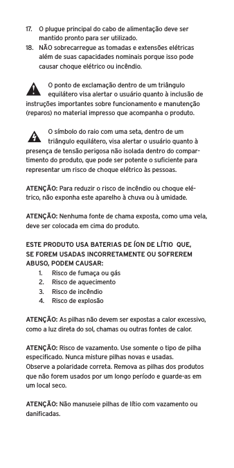 17.  O plugue principal do cabo de alimentação deve ser mantido pronto para ser utilizado.18.  NÃO sobrecarregue as tomadas e extensões elétricas além de suas capacidades nominais porque isso pode causar choque elétrico ou incêndio. O ponto de exclamação dentro de um triângulo equilátero visa alertar o usuário quanto à inclusão de instruções importantes sobre funcionamento e manutenção (reparos) no material impresso que acompanha o produto.O símbolo do raio com uma seta, dentro de um triângulo equilátero, visa alertar o usuário quanto à presença de tensão perigosa não isolada dentro do compar-timento do produto, que pode ser potente o suﬁciente para representar um risco de choque elétrico às pessoas.ATENÇÃO: Para reduzir o risco de incêndio ou choque elé-trico, não exponha este aparelho à chuva ou à umidade.ATENÇÃO: Nenhuma fonte de chama exposta, como uma vela, deve ser colocada em cima do produto.ESTE PRODUTO USA BATERIAS DE ÍON DE LÍTIO  QUE, SE FOREM USADAS INCORRETAMENTE OU SOFREREM ABUSO, PODEM CAUSAR:1.  Risco de fumaça ou gás2.  Risco de aquecimento3.  Risco de incêndio4.  Risco de explosãoATENÇÃO: As pilhas não devem ser expostas a calor excessivo, como a luz direta do sol, chamas ou outras fontes de calor.ATENÇÃO: Risco de vazamento. Use somente o tipo de pilha especiﬁcado. Nunca misture pilhas novas e usadas.Observe a polaridade correta. Remova as pilhas dos produtos que não forem usados por um longo período e guarde-as em um local seco. ATENÇÃO: Não manuseie pilhas de lítio com vazamento ou daniﬁcadas. 