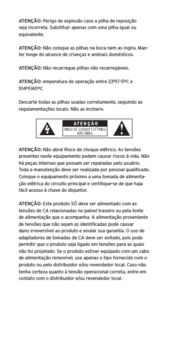 ATENÇÃO: Perigo de explosão caso a pilha de reposição seja incorreta. Substituir apenas com uma pilha igual ou equivalente. ATENÇÃO: Não coloque as pilhas na boca nem as ingira. Man-ter longe do alcance de crianças e animais domésticos. ATENÇÃO: Não recarregue pilhas não recarregáveis. ATENÇÃO: emperatura de operação entre 23ºF/-5ºC e 104ºF/40ºCDescarte todas as pilhas usadas corretamente, seguindo as regulamentações locais. Não as incinere. ATENÇÃO: Não abra! Risco de choque elétrico. As tensões presentes neste equipamento podem causar riscos à vida. Não há peças internas que possam ser reparadas pelo usuário. Toda a manutenção deve ser realizada por pessoal qualiﬁcado. Coloque o equipamento próximo a uma tomada de alimenta-ção elétrica do circuito principal e certiﬁque-se de que haja fácil acesso à chave do disjuntor.ATENÇÃO: Este produto SÓ deve ser alimentado com as tensões de CA relacionadas no painel traseiro ou pela fonte de alimentação que o acompanha. A alimentação proveniente de tensões que não sejam as identiﬁcadas pode causar dano irreversível ao produto e anular sua garantia. O uso de adaptadores de tomadas de CA deve ser evitado, pois pode permitir que o produto seja ligado em tensões para as quais não foi projetado. Se o produto estiver equipado com um cabo de alimentação removível, use apenas o tipo fornecido com o produto ou pelo distribuidor e/ou revendedor local. Caso não tenha certeza quanto à tensão operacional correta, entre em contato com o distribuidor e/ou revendedor local.