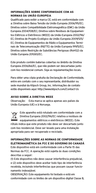 INFORMAÇÕES SOBRE CONFORMIDADE COM AS NORMAS DA UNIÃO EUROPEIAQualiﬁcado para exibir a marca CE; está em conformidade com a: Diretiva sobre Baixa Tensão da União Europeia 2006/95/EC; Diretiva sobre Compatibilidade Eletromagnética (EMC) da União Europeia 2004/108/EC; Diretiva sobre Resíduos de Equipamen-tos Elétricos e Eletrônicos (WEEE) da União Europeia 2002/96/EC; Diretiva de Projeto Ecológico da União Europeia 2009/125/EC; Diretiva de Equipamentos de Rádio e Equipamentos Termi-nais de Telecomunicação (R&amp;TTE) da União Europeia 199/5/EC; Diretiva sobre Restrição de Substâncias Perigosas (RoHS2) da União Europeia 2011/65/EC.Este produto contém baterias cobertas no âmbito da Diretiva Europeia 2006/66/EC, que não podem ser descartadas junto com lixo residencial comum. Siga as regulamentações locais.Para obter uma cópia gratuita da Declaração de Conformidade, entre em contato com o seu representante, distribuidor ousede mundial da Klipsch Group, Inc. Informações de contato estão disponíveis aqui: http://www.klipsch.com/Contact-UsAVISO SOBRE A DIRETIVA WEEEObservação:  Esta marca se aplica apenas aos países da União Europeia (UE) e à Noruega.Este aparelho está rotulado em conformidade com a Diretiva Europeia 2002/96/EC relativa a resíduos de equipamentos elétricos e eletrônicos (WEEE). Este rótulo indica que este produto não deve ser descartado junto com lixo residencial. Deve ser levado para uma instalação apropriada para ser recuperado e reciclado.INFORMAÇÕES SOBRE AS NORMAS DE CONFORMIDADE ELETROMAGNÉTICA DA FCC E DO GOVERNO DO CANADÁEste dispositivo está em conformidade com a Parte 15 das Normas da FCC. A operação está sujeita às duas condições descritas a seguir:(1) Este dispositivo não deve causar interferência prejudicial, e (2) este dispositivo deve aceitar todo tipo de interferência recebida, incluindo interferências que possam causar funcio-namento indesejável.OBSERVAÇÃO: Este equipamento foi testado e está em conformidade com os limites de um dispositivo digital Classe B, 