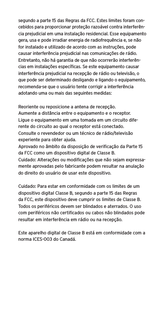 segundo a parte 15 das Regras da FCC. Estes limites foram con-cebidos para proporcionar proteção razoável contra interferên-cia prejudicial em uma instalação residencial. Esse equipamento gera, usa e pode irradiar energia de radiofrequência e, se não for instalado e utilizado de acordo com as instruções, pode causar interferência prejudicial nas comunicações de rádio. Entretanto, não há garantia de que não ocorrerão interferên-cias em instalações especíﬁcas. Se este equipamento causar interferência prejudicial na recepção de rádio ou televisão, o que pode ser determinado desligando e ligando o equipamento, recomenda-se que o usuário tente corrigir a interferência adotando uma ou mais das seguintes medidas:Reoriente ou reposicione a antena de recepção.Aumente a distância entre o equipamento e o receptor.Ligue o equipamento em uma tomada em um circuito dife-rente do circuito ao qual o receptor está conectado.Consulte o revendedor ou um técnico de rádio/televisão experiente para obter ajuda.Aprovado no âmbito da disposição de veriﬁcação da Parte 15 da FCC como um dispositivo digital de Classe B.Cuidado: Alterações ou modiﬁcações que não sejam expressa-mente aprovadas pelo fabricante podem resultar na anulação do direito do usuário de usar este dispositivo.Cuidado: Para estar em conformidade com os limites de um dispositivo digital Classe B, segundo a parte 15 das Regras da FCC, este dispositivo deve cumprir os limites de Classe B. Todos os periféricos devem ser blindados e aterrados. O uso com periféricos não certiﬁcados ou cabos não blindados pode resultar em interferência em rádio ou na recepção. Este aparelho digital de Classe B está em conformidade com a norma ICES-003 do Canadá.