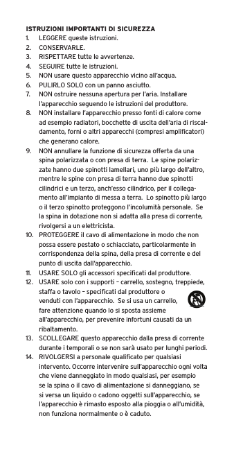 ISTRUZIONI IMPORTANTI DI SICUREZZA1.  LEGGERE queste istruzioni.2.  CONSERVARLE.3.  RISPETTARE tutte le avvertenze.4.  SEGUIRE tutte le istruzioni.5.  NON usare questo apparecchio vicino all’acqua.6.  PULIRLO SOLO con un panno asciutto.7.  NON ostruire nessuna apertura per l’aria. Installare l’apparecchio seguendo le istruzioni del produttore.8.  NON installare l’apparecchio presso fonti di calore come ad esempio radiatori, bocchette di uscita dell’aria di riscal-damento, forni o altri apparecchi (compresi ampliﬁcatori) che generano calore.9.  NON annullare la funzione di sicurezza offerta da una spina polarizzata o con presa di terra.  Le spine polariz-zate hanno due spinotti lamellari, uno più largo dell’altro, mentre le spine con presa di terra hanno due spinotti cilindrici e un terzo, anch’esso cilindrico, per il collega-mento all’impianto di messa a terra.  Lo spinotto più largo o il terzo spinotto proteggono l’incolumità personale.  Se la spina in dotazione non si adatta alla presa di corrente, rivolgersi a un elettricista.10.  PROTEGGERE il cavo di alimentazione in modo che non possa essere pestato o schiacciato, particolarmente in corrispondenza della spina, della presa di corrente e del punto di uscita dall’apparecchio.11.  USARE SOLO gli accessori speciﬁcati dal produttore.12.  USARE solo con i supporti – carrello, sostegno, treppiede, staffa o tavolo – speciﬁcati dal produttore o venduti con l’apparecchio.  Se si usa un carrello, fare attenzione quando lo si sposta assieme all’apparecchio, per prevenire infortuni causati da un ribaltamento.13.  SCOLLEGARE questo apparecchio dalla presa di corrente durante i temporali o se non sarà usato per lunghi periodi.14.  RIVOLGERSI a personale qualiﬁcato per qualsiasi intervento. Occorre intervenire sull’apparecchio ogni volta che viene danneggiato in modo qualsiasi, per esempio se la spina o il cavo di alimentazione si danneggiano, se si versa un liquido o cadono oggetti sull’apparecchio, se l’apparecchio è rimasto esposto alla pioggia o all’umidità, non funziona normalmente o è caduto.