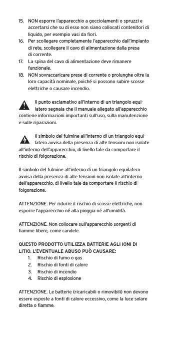 15.  NON esporre l’apparecchio a gocciolamenti o spruzzi e accertarsi che su di esso non siano collocati contenitori di liquido, per esempio vasi da ﬁori.16.  Per scollegare completamente l’apparecchio dall’impianto di rete, scollegare il cavo di alimentazione dalla presa di corrente.17.  La spina del cavo di alimentazione deve rimanere funzionale.18.  NON sovraccaricare prese di corrente o prolunghe oltre la loro capacità nominale, poiché si possono subire scosse elettriche o causare incendio.  Il punto esclamativo all’interno di un triangolo equi-latero segnala che il manuale allegato all’apparecchio contiene informazioni importanti sull’uso, sulla manutenzione e sulle riparazioni.Il simbolo del fulmine all’interno di un triangolo equi-latero avvisa della presenza di alte tensioni non isolate all’interno dell’apparecchio, di livello tale da comportare il rischio di folgorazione.Il simbolo del fulmine all’interno di un triangolo equilatero avvisa della presenza di alte tensioni non isolate all’interno dell’apparecchio, di livello tale da comportare il rischio di folgorazione.ATTENZIONE. Per ridurre il rischio di scosse elettriche, non esporre l’apparecchio né alla pioggia né all’umidità.ATTENZIONE. Non collocare sull’apparecchio sorgenti di ﬁamme libere, come candele.QUESTO PRODOTTO UTILIZZA BATTERIE AGLI IONI DI LITIO. L’EVENTUALE ABUSO PUÒ CAUSARE:1.  Rischio di fumo o gas2.  Rischio di fonti di calore3.  Rischio di incendio4.  Rischio di esplosioneATTENZIONE. Le batterie (ricaricabili o rimovibili) non devono essere esposte a fonti di calore eccessivo, come la luce solare diretta o ﬁamme.