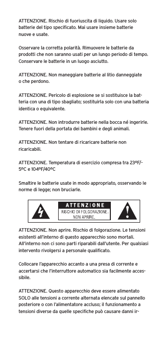 ATTENZIONE. Rischio di fuoriuscita di liquido. Usare solo batterie del tipo speciﬁcato. Mai usare insieme batterie nuove e usate.Osservare la corretta polarità. Rimuovere le batterie da prodotti che non saranno usati per un lungo periodo di tempo. Conservare le batterie in un luogo asciutto. ATTENZIONE. Non maneggiare batterie al litio danneggiate o che perdono. ATTENZIONE. Pericolo di esplosione se si sostituisce la bat-teria con una di tipo sbagliato; sostituirla solo con una batteria identica o equivalente. ATTENZIONE. Non introdurre batterie nella bocca né ingerirle. Tenere fuori della portata dei bambini e degli animali. ATTENZIONE. Non tentare di ricaricare batterie non ricaricabili. ATTENZIONE. Temperatura di esercizio compresa tra 23ºF/-5ºC e 104ºF/40ºCSmaltire le batterie usate in modo appropriato, osservando le norme di legge; non bruciarle. ATTENZIONE. Non aprire. Rischio di folgorazione. Le tensioni esistenti all’interno di questo apparecchio sono mortali. All’interno non ci sono parti riparabili dall’utente. Per qualsiasi intervento rivolgersi a personale qualiﬁcato. Collocare l’apparecchio accanto a una presa di corrente e accertarsi che l’interruttore automatico sia facilmente acces-sibile. ATTENZIONE. Questo apparecchio deve essere alimentato SOLO alle tensioni a corrente alternata elencate sul pannello posteriore o con l’alimentatore accluso; il funzionamento a tensioni diverse da quelle speciﬁche può causare danni ir-