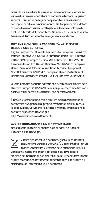 reversibili e annullare la garanzia.  Procedere con cautela se si vuole utilizzare un adattatore di corrente alternata, in quanto si corre il rischio di collegare l’apparecchio a tensioni non concepite per il suo funzionamento.  Se l’apparecchio è dotato di cavo di alimentazione scollegabile, adoperare solo quello accluso o fornito dal rivenditore.  Se non si è sicuri della giusta tensione di funzionamento, rivolgersi al rivenditore.INFORMAZIONI SULLA CONFORMITÀ ALLE NORME DELL’UNIONE EUROPEAEligible to bear the CE mark; Conforms to European Union Low Voltage Directive 2006/95/EC; European Union EMC Directive 2004/108/EC; European Union WEEE Directive 2002/96/EC; European Union Eco-Design Directive 2009/125/EC; European Union Radio and Telecommunications Terminal Equipment (R&amp;TTE) Directive 1999/5/EC; European Union Restriction of Hazardous Substances Recast (RoHS2) Directive 2011/65/EC;Questo prodotto contiene batterie che rientrano nell’ambito della Direttiva Europea 2006/66/CE, che non può essere smaltito con i normali riﬁuti domestici. Attenersi alle normative localiÈ possibile ottenere una copia gratuita della dichiarazione di conformità rivolgendosi al proprio rivenditore, distributore, o la sede Klipsch Group, Inc. ‘s in tutto il mondo. Informazioni di contatto si possono trovare qui: http://www.klipsch.com/Contact-UsAVVISO RIGUARDANTE LA DIRETTIVA RAEENota: questo marchio si applica solo ai paesi dell’Unione Europea e alla Norvegia.Questo apparecchio è contrassegnato in conformità alla Direttiva Europea 2002/96/CE concernente i riﬁuti di apparecchiature elettriche ed elettroniche (RAEE).  L’etichetta indica che questo prodotto non deve essere smaltito nel normale ﬂusso dei riﬁuti solidi urbani; deve invece essere raccolto separatamente per consentire il recupero e il riciclaggio dei materiali di cui è composto.