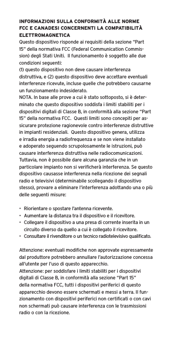 INFORMAZIONI SULLA CONFORMITÀ ALLE NORME FCC E CANADESI CONCERNENTI LA COMPATIBILITÀ ELETTROMAGNETICAQuesto dispositivo risponde ai requisiti della sezione “Part 15” della normativa FCC (Federal Communication Commis-sion) degli Stati Uniti.  Il funzionamento è soggetto alle due condizioni seguenti:(1) questo dispositivo non deve causare interferenza distruttiva, e (2) questo dispositivo deve accettare eventuali interferenze ricevute, incluse quelle che potrebbero causarne un funzionamento indesiderato.NOTA. In base alle prove a cui è stato sottoposto, si è deter-minato che questo dispositivo soddisfa i limiti stabiliti per i dispositivi digitali di Classe B, in conformità alla sezione “Part 15” della normativa FCC.  Questi limiti sono concepiti per as-sicurare protezione ragionevole contro interferenze distruttive in impianti residenziali.  Questo dispositivo genera, utilizza e irradia energia a radiofrequenza e se non viene installato e adoperato seguendo scrupolosamente le istruzioni, può causare interferenza distruttiva nelle radiocomunicazioni. Tuttavia, non è possibile dare alcuna garanzia che in un particolare impianto non si veriﬁcherà interferenza. Se questo dispositivo causasse interferenza nella ricezione dei segnali radio e televisivi (determinabile scollegando il dispositivo stesso), provare a eliminare l’interferenza adottando una o più delle seguenti misure:•  Riorientare o spostare l’antenna ricevente.•  Aumentare la distanza tra il dispositivo e il ricevitore.•  Collegare il dispositivo a una presa di corrente inserita in un circuito diverso da quello a cui è collegato il ricevitore.•  Consultare il rivenditore o un tecnico radiotelevisivo qualiﬁcato.Attenzione: eventuali modiﬁche non approvate espressamente dal produttore potrebbero annullare l’autorizzazione concessa all’utente per l’uso di questo apparecchio.Attenzione: per soddisfare i limiti stabiliti per i dispositivi digitali di Classe B, in conformità alla sezione “Part 15” della normativa FCC, tutti i dispositivi periferici di questo apparecchio devono essere schermati e messi a terra. Il fun-zionamento con dispositivi periferici non certiﬁcati o con cavi non schermati può causare interferenza con le trasmissioni radio o con la ricezione. 