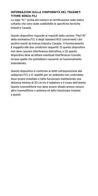 INFORMAZIONI SULLA CONFORMITÀ DEL TRASMET-TITORE SENZA FILILa sigla “IC:” prima del numero di certiﬁcazione radio indica soltanto che sono state soddisfatte le speciﬁche tecniche Industry Canada.Questo dispositivo risponde ai requisiti della sezione “Part 15” della normativa FCC e degli standard RSS concernenti i dis-positivi esenti da licenza Industry Canada.  Il funzionamento è soggetto alle due condizioni seguenti: (1) questo dispositivo non deve causare interferenza distruttiva, e (2) questo dispositivo deve accettare eventuali interferenze ricevute, incluse quelle che potrebbero causarne un funzionamento indesiderato.Questo dispositivo è conforme ai limiti sull’esposizione alle radiazioni FCC e IC stabiliti per un ambiente non controllato.  Deve essere installato e fatto funzionare mantenendo una distanza minima di 20 cm tra il radiatore e il corpo dell’utente.  Questo trasmettitore non deve essere situato presso nessun altro trasmettitore o antenna né fatto funzionare insieme a questi.