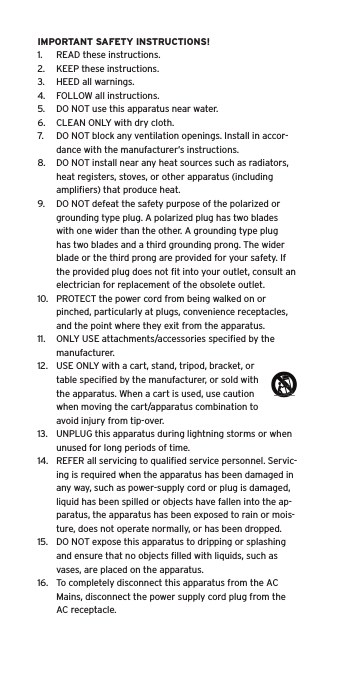 IMPORTANT SAFETY INSTRUCTIONS!1.  READ these instructions.2.  KEEP these instructions.3.  HEED all warnings.4.  FOLLOW all instructions.5.  DO NOT use this apparatus near water.6.  CLEAN ONLY with dry cloth.7.  DO NOT block any ventilation openings. Install in accor-dance with the manufacturer’s instructions.8.  DO NOT install near any heat sources such as radiators, heat registers, stoves, or other apparatus (including ampliﬁers) that produce heat.9.  DO NOT defeat the safety purpose of the polarized or grounding type plug. A polarized plug has two blades with one wider than the other. A grounding type plug has two blades and a third grounding prong. The wider blade or the third prong are provided for your safety. If the provided plug does not ﬁt into your outlet, consult an electrician for replacement of the obsolete outlet.10.  PROTECT the power cord from being walked on or pinched, particularly at plugs, convenience receptacles, and the point where they exit from the apparatus.11.  ONLY USE attachments/accessories speciﬁed by the manufacturer.12.  USE ONLY with a cart, stand, tripod, bracket, or table speciﬁed by the manufacturer, or sold with the apparatus. When a cart is used, use caution when moving the cart/apparatus combination to avoid injury from tip-over.13.  UNPLUG this apparatus during lightning storms or when unused for long periods of time.14.  REFER all servicing to qualiﬁed service personnel. Servic-ing is required when the apparatus has been damaged in any way, such as power-supply cord or plug is damaged, liquid has been spilled or objects have fallen into the ap-paratus, the apparatus has been exposed to rain or mois-ture, does not operate normally, or has been dropped.15.  DO NOT expose this apparatus to dripping or splashing and ensure that no objects ﬁlled with liquids, such as vases, are placed on the apparatus.16.  To completely disconnect this apparatus from the AC Mains, disconnect the power supply cord plug from the AC receptacle.Language