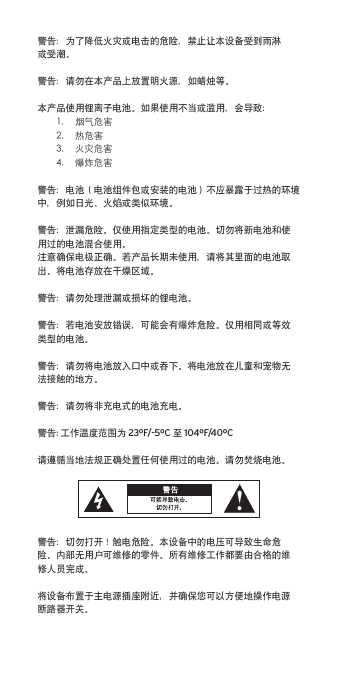 警告：为了降低火灾或电击的危险，禁止让本设备受到雨淋或受潮。警告：请勿在本产品上放置明火源，如蜡烛等。本产品使用锂离子电池。如果使用不当或滥用，会导致：1. 烟气危害2. 热危害3. 火灾危害4. 爆炸危害警告：电池（电池组件包或安装的电池）不应暴露于过热的环境中，例如日光、火焰或类似环境。警告：泄漏危险。仅使用指定类型的电池。切勿将新电池和使用过的电池混合使用。注意确保电极正确。若产品长期未使用，请将其里面的电池取出。将电池存放在干燥区域。警告：请勿处理泄漏或损坏的锂电池。警告：若电池安放错误，可能会有爆炸危险。仅用相同或等效类型的电池。警告：请勿将电池放入口中或吞下。将电池放在儿童和宠物无法接触的地方。警告：请勿将非充电式的电池充电。警告: 工作温度范围为 23ºF/-5ºC 至 104ºF/40ºC请遵循当地法规正确处置任何使用过的电池。请勿焚烧电池。警告：切勿打开！触电危险。本设备中的电压可导致生命危险。内部无用户可维修的零件。所有维修工作都要由合格的维修人员完成。将设备布置于主电源插座附近，并确保您可以方便地操作电源断路器开关。