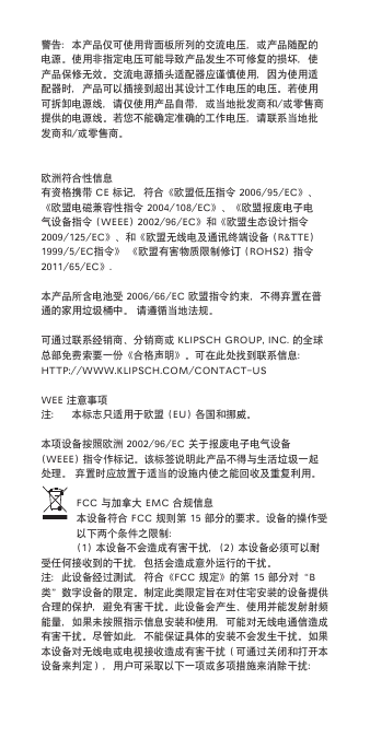 警告：本产品仅可使用背面板所列的交流电压，或产品随配的电源。使用非指定电压可能导致产品发生不可修复的损坏，使产品保修无效。交流电源插头适配器应谨慎使用，因为使用适配器时，产品可以插接到超出其设计工作电压的电压。若使用可拆卸电源线，请仅使用产品自带，或当地批发商和/或零售商提供的电源线。若您不能确定准确的工作电压，请联系当地批发商和/或零售商。欧洲符合性信息有资格携带CE标记，符合《欧盟低压指令2006/95/EC》、《欧盟电磁兼容性指令2004/108/EC》、《欧盟报废电子电气设备指令(WEEE)2002/96/EC》和《欧盟生态设计指令2009/125/EC》、和《欧盟无线电及通讯终端设备(R&amp;TTE)1999/5/EC指令》《欧盟有害物质限制修订(RoHS2)指令2011/65/EC》.本产品所含电池受2006/66/EC欧盟指令约束，不得弃置在普通的家用垃圾桶中。请遵循当地法规。可通过联系经销商、分销商或KlipSCHGRoup,inC.的全球总部免费索要一份《合格声明》。可在此处找到联系信息：HTTp://WWW.KlipSCH.Com/ConTaCT-uSWEE注意事项注： 本标志只适用于欧盟(Eu)各国和挪威。本项设备按照欧洲2002/96/EC关于报废电子电气设备(WEEE)指令作标记。该标签说明此产品不得与生活垃圾一起处理。弃置时应放置于适当的设施内使之能回收及重复利用。FCC与加拿大EmC合规信息本设备符合FCC规则第15部分的要求。设备的操作受以下两个条件之限制：(1)本设备不会造成有害干扰，(2)本设备必须可以耐受任何接收到的干扰，包括会造成意外运行的干扰。注：此设备经过测试，符合《FCC规定》的第15部分对“B类”数字设备的限定。制定此类限定旨在对住宅安装的设备提供合理的保护，避免有害干扰。此设备会产生、使用并能发射射频能量，如果未按照指示信息安装和使用，可能对无线电通信造成有害干扰。尽管如此，不能保证具体的安装不会发生干扰。如果本设备对无线电或电视接收造成有害干扰（可通过关闭和打开本设备来判定），用户可采取以下一项或多项措施来消除干扰：