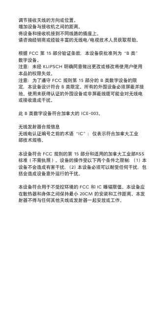 调节接收天线的方向或位置。增加设备与接收机之间的距离。将设备和接收机接到不同线路的插座上。请咨询经销商或经验丰富的无线电/电视技术人员获取帮助。根据FCC第15部分验证条款，本设备获批准列为“B类”数字设备。注意：未经KlipSCH明确同意做出更改或修改将使用户使用本品的权限失效。注意：为了遵守FCC规则第15部分的B类数字设备的限定，本设备设计符合B类限定。所有的外围设备必须屏蔽并接地。使用未获得认证的外围设备或非屏蔽线缆可能会对无线电或接收造成干扰。此B类数字设备符合加拿大的iCE-003。无线发射器合规信息无线电认证编号之前的术语“iC”：仅表示符合加拿大工业部技术规格。本设备符合FCC规则的第15部分和适用的加拿大工业部RSS标准（不需执照）。设备的操作受以下两个条件之限制：(1)本设备不会造成有害干扰，(2)本设备必须可以耐受任何干扰，包括会造成设备意外运行的干扰。本设备符合用于不受控环境的FCC和iC曝辐限值。本设备应在散热器和身体之间保持最小20Cm的安装和工作距离。本发射器不得与任何其他天线或发射器一起安放或工作。