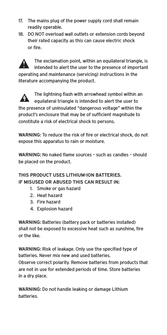 17.  The mains plug of the power supply cord shall remain readily operable.18.  DO NOT overload wall outlets or extension cords beyond their rated capacity as this can cause electric shock or ﬁre. The exclamation point, within an equilateral triangle, is intended to alert the user to the presence of important operating and maintenance (servicing) instructions in the literature accompanying the product.The lightning ﬂash with arrowhead symbol within an equilateral triangle is intended to alert the user to the presence of uninsulated “dangerous voltage” within the product’s enclosure that may be of sufﬁcient magnitude to constitute a risk of electrical shock to persons.WARNING: To reduce the risk of ﬁre or electrical shock, do not expose this apparatus to rain or moisture.WARNING: No naked ﬂame sources – such as candles – should be placed on the product.THIS PRODUCT USES LITHIUM-ION BATTERIES.  IF MISUSED OR ABUSED THIS CAN RESULT IN:1.  Smoke or gas hazard2.  Heat hazard3.  Fire hazard4.  Explosion hazardWARNING: Batteries (battery pack or batteries installed) shall not be exposed to excessive heat such as sunshine, ﬁre or the like.WARNING: Risk of leakage. Only use the speciﬁed type of batteries. Never mix new and used batteries.Observe correct polarity. Remove batteries from products that are not in use for extended periods of time. Store batteries in a dry place. WARNING: Do not handle leaking or damage Lithium batteries.  Language