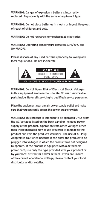 WARNING: Danger of explosion if battery is incorrectly replaced.  Replace only with the same or equivalent type. WARNING: Do not place batteries in mouth or ingest. Keep out of reach of children and pets. WARNING: Do not recharge non-rechargeable batteries.  WARNING: Operating temperature between 23ºF/-5ºC and 104ºF/40ºCPlease dispose of any used batteries properly, following any local regulations.  Do not incinerate. WARNING: Do Not Open! Risk of Electrical Shock. Voltages in this equipment are hazardous to life. No user-serviceable parts inside. Refer all servicing to qualiﬁed service personnel.  Place the equipment near a main power supply outlet and make sure that you can easily access the power breaker switch. WARNING: This product is intended to be operated ONLY from the AC Voltages listed on the back panel or included power supply of the product.  Operation from other voltages other than those indicated may cause irreversible damage to the product and void the products warranty.  The use of AC Plug Adapters is cautioned because it can allow the product to be plugged into voltages in which the product was not designed to operate.  If the product is equipped with a detachable power cord, use only the type provided with your product or by your local distributor and/or retailer.  If you are unsure of the correct operational voltage, please contact your local distributor and/or retailer.