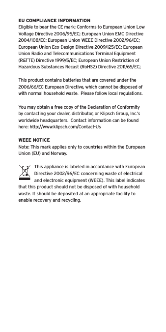 EU COMPLIANCE INFORMATIONEligible to bear the CE mark; Conforms to European Union Low Voltage Directive 2006/95/EC; European Union EMC Directive 2004/108/EC; European Union WEEE Directive 2002/96/EC; European Union Eco-Design Directive 2009/125/EC; European Union Radio and Telecommunications Terminal Equipment (R&amp;TTE) Directive 1999/5/EC; European Union Restriction of Hazardous Substances Recast (RoHS2) Directive 2011/65/EC;This product contains batteries that are covered under the 2006/66/EC European Directive, which cannot be disposed of with normal household waste.  Please follow local regulations. You may obtain a free copy of the Declaration of Conformity by contacting your dealer, distributor, or Klipsch Group, Inc.’s worldwide headquarters.  Contact information can be found here: http://www.klipsch.com/Contact-UsWEEE NOTICENote: This mark applies only to countries within the European Union (EU) and Norway.This appliance is labeled in accordance with European Directive 2002/96/EC concerning waste of electrical and electronic equipment (WEEE). This label indicates that this product should not be disposed of with household waste. It should be deposited at an appropriate facility to enable recovery and recycling.