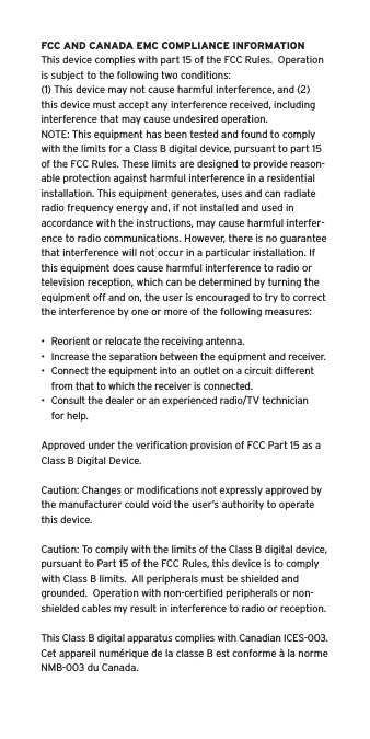 FCC AND CANADA EMC COMPLIANCE INFORMATIONThis device complies with part 15 of the FCC Rules.  Operation is subject to the following two conditions:(1) This device may not cause harmful interference, and (2) this device must accept any interference received, including interference that may cause undesired operation.NOTE: This equipment has been tested and found to comply with the limits for a Class B digital device, pursuant to part 15 of the FCC Rules. These limits are designed to provide reason-able protection against harmful interference in a residential installation. This equipment generates, uses and can radiate radio frequency energy and, if not installed and used in accordance with the instructions, may cause harmful interfer-ence to radio communications. However, there is no guarantee that interference will not occur in a particular installation. If this equipment does cause harmful interference to radio or television reception, which can be determined by turning the equipment off and on, the user is encouraged to try to correct the interference by one or more of the following measures:•  Reorient or relocate the receiving antenna.•  Increase the separation between the equipment and receiver.•  Connect the equipment into an outlet on a circuit different from that to which the receiver is connected.•  Consult the dealer or an experienced radio/TV technician for help.Approved under the veriﬁcation provision of FCC Part 15 as a Class B Digital Device.Caution: Changes or modiﬁcations not expressly approved by the manufacturer could void the user’s authority to operate this device.Caution: To comply with the limits of the Class B digital device, pursuant to Part 15 of the FCC Rules, this device is to comply with Class B limits.  All peripherals must be shielded and grounded.  Operation with non-certiﬁed peripherals or non-shielded cables my result in interference to radio or reception. This Class B digital apparatus complies with Canadian ICES-003.Cet appareil numérique de la classe B est conforme à la norme NMB-003 du Canada.