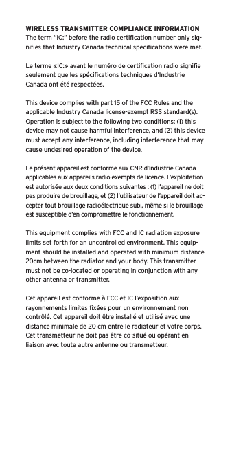 WIRELESS TRANSMITTER COMPLIANCE INFORMATIONThe term “IC:” before the radio certiﬁcation number only sig-niﬁes that Industry Canada technical speciﬁcations were met.Le terme «IC:» avant le numéro de certiﬁcation radio signiﬁe seulement que les spéciﬁcations techniques d’Industrie Canada ont été respectées.This device complies with part 15 of the FCC Rules and the applicable Industry Canada license-exempt RSS standard(s).  Operation is subject to the following two conditions: (1) this device may not cause harmful interference, and (2) this device must accept any interference, including interference that may cause undesired operation of the device.Le présent appareil est conforme aux CNR d’Industrie Canada applicables aux appareils radio exempts de licence. L’exploitation est autorisée aux deux conditions suivantes : (1) l’appareil ne doit pas produire de brouillage, et (2) l’utilisateur de l’appareil doit ac-cepter tout brouillage radioélectrique subi, même si le brouillage est susceptible d’en compromettre le fonctionnement.This equipment complies with FCC and IC radiation exposure limits set forth for an uncontrolled environment. This equip-ment should be installed and operated with minimum distance 20cm between the radiator and your body. This transmitter must not be co-located or operating in conjunction with any other antenna or transmitter.Cet appareil est conforme à FCC et IC l’exposition aux rayonnements limites ﬁxées pour un environnement non contrôlé. Cet appareil doit être installé et utilisé avec une distance minimale de 20 cm entre le radiateur et votre corps. Cet transmetteur ne doit pas être co-situé ou opérant en liaison avec toute autre antenne ou transmetteur.