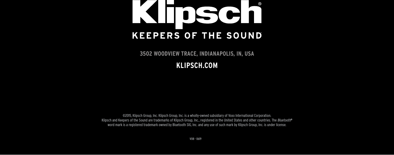 V08 - 06193502 WOODVIEW TRACE, INDIANAPOLIS, IN, USAKLIPSCH.COM©2015, Klipsch Group, Inc. Klipsch Group, Inc. is a wholly-owned subsidiary of Voxx International Corporation.Klipsch and Keepers of the Sound are trademarks of Klipsch Group, Inc., registered in the United States and other countries. The Bluetooth® word mark is a registered trademark owned by Bluetooth SIG, Inc. and any use of such mark by Klipsch Group, Inc. is under license. 