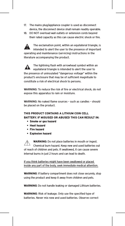 17.  The mains plug/appliance coupler is used as disconnect device, the disconnect device shall remain readily operable.18.  DO NOT overload wall outlets or extension cords beyond their rated capacity as this can cause electric shock or ﬁre. The exclamation point, within an equilateral triangle, is intended to alert the user to the presence of important operating and maintenance (servicing) instructions in the literature accompanying the product.The lightning ﬂash with arrowhead symbol within an equilateral triangle is intended to alert the user to the presence of uninsulated “dangerous voltage” within the product’s enclosure that may be of sufﬁcient magnitude to constitute a risk of electrical shock to persons.WARNING: To reduce the risk of ﬁre or electrical shock, do not expose this apparatus to rain or moisture.WARNING: No naked ﬂame sources – such as candles – should be placed on the product.THIS PRODUCT CONTAINS A LITHIUM COIN CELL BATTERY. IF MISUSED OR ABUSED THIS CAN RESULT IN:•  Smoke or gas hazard•  Heat hazard•  Fire hazard•  Explosion hazardWARNING: Do not place batteries in mouth or ingest. Chemical burn hazard. Keep new and used batteries out of reach of children and pets. If swallowed, it can cause severe internal burns in just 2 hours and can lead to death.If you think batteries might have been swallowed or placed inside any part of the body, seek immediate medical attention.WARNING: If battery compartment does not close securely, stop using the product and keep it away from children and pets.WARNING: Do not handle leaking or damaged Lithium batteries.WARNING: Risk of leakage. Only use the speciﬁed type of batteries. Never mix new and used batteries. Observe correct Language