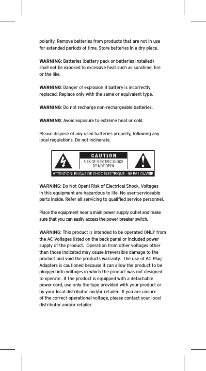 polarity. Remove batteries from products that are not in use for extended periods of time. Store batteries in a dry place.WARNING: Batteries (battery pack or batteries installed) shall not be exposed to excessive heat such as sunshine, ﬁre or the like.WARNING: Danger of explosion if battery is incorrectly replaced. Replace only with the same or equivalent type.WARNING: Do not recharge non-rechargeable batteries.WARNING: Avoid exposure to extreme heat or cold.Please dispose of any used batteries properly, following any local regulations. Do not incinerate.WARNING: Do Not Open! Risk of Electrical Shock. Voltages in this equipment are hazardous to life. No user-serviceable parts inside. Refer all servicing to qualiﬁed service personnel.  Place the equipment near a main power supply outlet and make sure that you can easily access the power breaker switch. WARNING: This product is intended to be operated ONLY from the AC Voltages listed on the back panel or included power supply of the product.  Operation from other voltages other than those indicated may cause irreversible damage to the product and void the products warranty.  The use of AC Plug Adapters is cautioned because it can allow the product to be plugged into voltages in which the product was not designed to operate.  If the product is equipped with a detachable power cord, use only the type provided with your product or by your local distributor and/or retailer.  If you are unsure of the correct operational voltage, please contact your local distributor and/or retailer.