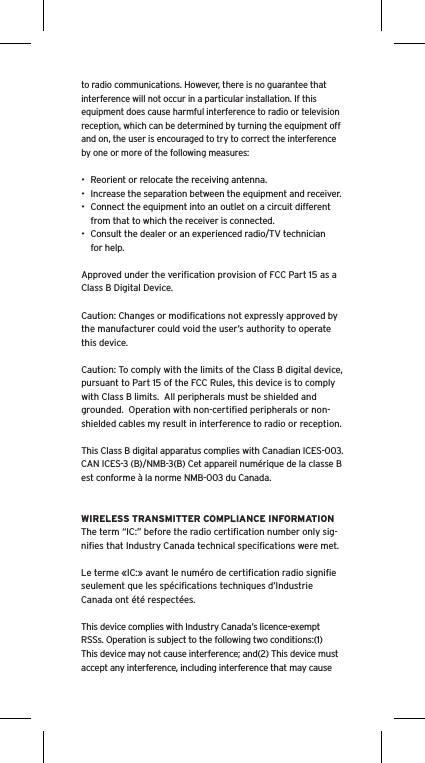 to radio communications. However, there is no guarantee that interference will not occur in a particular installation. If this equipment does cause harmful interference to radio or television reception, which can be determined by turning the equipment off and on, the user is encouraged to try to correct the interference by one or more of the following measures:•  Reorient or relocate the receiving antenna.•  Increase the separation between the equipment and receiver.•  Connect the equipment into an outlet on a circuit different from that to which the receiver is connected.•  Consult the dealer or an experienced radio/TV technician for help.Approved under the veriﬁcation provision of FCC Part 15 as a Class B Digital Device.Caution: Changes or modiﬁcations not expressly approved by the manufacturer could void the user’s authority to operate this device.Caution: To comply with the limits of the Class B digital device, pursuant to Part 15 of the FCC Rules, this device is to comply with Class B limits.  All peripherals must be shielded and grounded.  Operation with non-certiﬁed peripherals or non-shielded cables my result in interference to radio or reception. This Class B digital apparatus complies with Canadian ICES-003. CAN ICES-3 (B)/NMB-3(B) Cet appareil numérique de la classe B est conforme à la norme NMB-003 du Canada.WIRELESS TRANSMITTER COMPLIANCE INFORMATIONThe term “IC:” before the radio certiﬁcation number only sig-niﬁes that Industry Canada technical speciﬁcations were met.Le terme «IC:» avant le numéro de certiﬁcation radio signiﬁe seulement que les spéciﬁcations techniques d’Industrie Canada ont été respectées.This device complies with Industry Canada’s licence-exempt RSSs. Operation is subject to the following two conditions:(1) This device may not cause interference; and(2) This device must accept any interference, including interference that may cause 