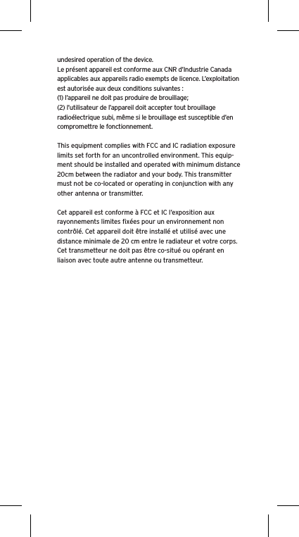 undesired operation of the device.Le présent appareil est conforme aux CNR d’Industrie Canada applicables aux appareils radio exempts de licence. L’exploitation est autorisée aux deux conditions suivantes :(1) l’appareil ne doit pas produire de brouillage;(2) l’utilisateur de l’appareil doit accepter tout brouillage radioélectrique subi, même si le brouillage est susceptible d’en compromettre le fonctionnement.This equipment complies with FCC and IC radiation exposure limits set forth for an uncontrolled environment. This equip-ment should be installed and operated with minimum distance 20cm between the radiator and your body. This transmitter must not be co-located or operating in conjunction with any other antenna or transmitter.Cet appareil est conforme à FCC et IC l’exposition aux rayonnements limites ﬁxées pour un environnement non contrôlé. Cet appareil doit être installé et utilisé avec une distance minimale de 20 cm entre le radiateur et votre corps. Cet transmetteur ne doit pas être co-situé ou opérant en liaison avec toute autre antenne ou transmetteur.