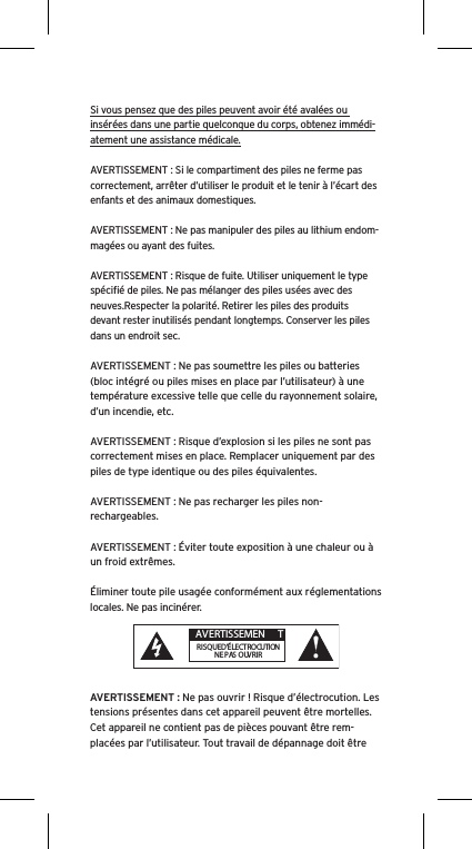 Si vous pensez que des piles peuvent avoir été avalées ou insérées dans une partie quelconque du corps, obtenez immédi-atement une assistance médicale.AVERTISSEMENT : Si le compartiment des piles ne ferme pas correctement, arrêter d’utiliser le produit et le tenir à l’écart des enfants et des animaux domestiques.AVERTISSEMENT : Ne pas manipuler des piles au lithium endom-magées ou ayant des fuites. AVERTISSEMENT : Risque de fuite. Utiliser uniquement le type spéciﬁé de piles. Ne pas mélanger des piles usées avec des neuves.Respecter la polarité. Retirer les piles des produits devant rester inutilisés pendant longtemps. Conserver les piles dans un endroit sec. AVERTISSEMENT : Ne pas soumettre les piles ou batteries (bloc intégré ou piles mises en place par l’utilisateur) à une température excessive telle que celle du rayonnement solaire, d’un incendie, etc.AVERTISSEMENT : Risque d’explosion si les piles ne sont pas correctement mises en place. Remplacer uniquement par des piles de type identique ou des piles équivalentes. AVERTISSEMENT : Ne pas recharger les piles non-rechargeables. AVERTISSEMENT : Éviter toute exposition à une chaleur ou à un froid extrêmes.Éliminer toute pile usagée conformément aux réglementations locales. Ne pas incinérer. AVERTISSEMENT : Ne pas ouvrir ! Risque d’électrocution. Les tensions présentes dans cet appareil peuvent être mortelles. Cet appareil ne contient pas de pièces pouvant être rem-placées par l’utilisateur. Tout travail de dépannage doit être  AVERTISSEMEN TRISQUE D’ÉLECTROCUTIONNE PAS OUVRIR