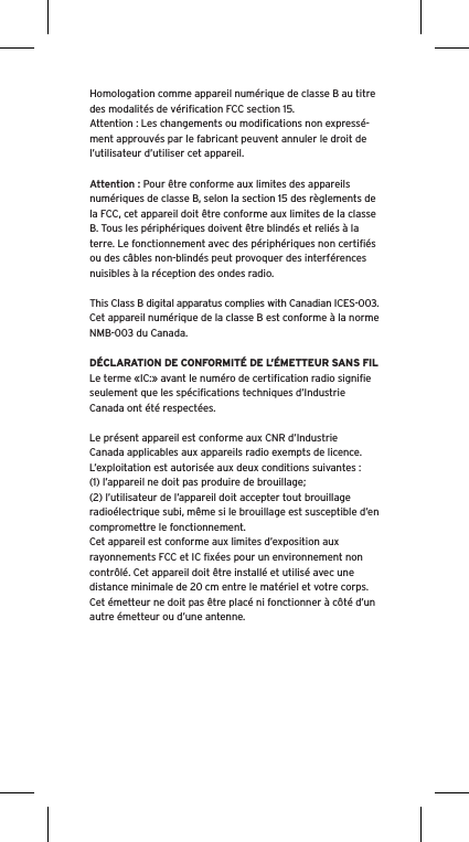 Homologation comme appareil numérique de classe B au titre des modalités de vériﬁcation FCC section 15.Attention : Les changements ou modiﬁcations non expressé-ment approuvés par le fabricant peuvent annuler le droit de l’utilisateur d’utiliser cet appareil.Attention : Pour être conforme aux limites des appareils numériques de classe B, selon la section 15 des règlements de la FCC, cet appareil doit être conforme aux limites de la classe B. Tous les périphériques doivent être blindés et reliés à la terre. Le fonctionnement avec des périphériques non certiﬁés ou des câbles non-blindés peut provoquer des interférences nuisibles à la réception des ondes radio. This Class B digital apparatus complies with Canadian ICES-003.Cet appareil numérique de la classe B est conforme à la norme NMB-003 du Canada.DÉCLARATION DE CONFORMITÉ DE L’ÉMETTEUR SANS FILLe terme «IC:» avant le numéro de certiﬁcation radio signiﬁe seulement que les spéciﬁcations techniques d’Industrie Canada ont été respectées.Le présent appareil est conforme aux CNR d’Industrie Canada applicables aux appareils radio exempts de licence. L’exploitation est autorisée aux deux conditions suivantes :(1) l’appareil ne doit pas produire de brouillage;(2) l’utilisateur de l’appareil doit accepter tout brouillage radioélectrique subi, même si le brouillage est susceptible d’en compromettre le fonctionnement.Cet appareil est conforme aux limites d’exposition aux rayonnements FCC et IC ﬁxées pour un environnement non contrôlé. Cet appareil doit être installé et utilisé avec une distance minimale de 20 cm entre le matériel et votre corps. Cet émetteur ne doit pas être placé ni fonctionner à côté d’un autre émetteur ou d’une antenne.