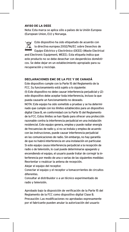 AVISO DE LA DEEENota: Esta marca se aplica sólo a países de la Unión Europea (European Union, EU) y Noruega.Este dispositivo ha sido etiquetado de acuerdo con la directiva europea 2002/96/EC sobre Desechos de Equipo Eléctrico y Electrónico (DEEE) (Waste Electrical and Electronic Equipment, WEEE). Esta etiqueta indica que este producto no se debe desechar con desperdicios domésti-cos. Se debe dejar en un establecimiento apropiado para su recuperación y reciclaje.DECLARACIONES EMC DE LA FCC Y DE CANADÁEste dispositivo cumple con la Parte 15 del Reglamento de la FCC. Su funcionamiento está sujeto a lo siguiente:(1) Este dispositivo no debe causar interferencia perjudicial y (2) este dispositivo debe aceptar toda interferencia, incluso la que pueda causarle un funcionamiento no deseado.NOTA: Este equipo ha sido sometido a pruebas y se ha determi-nado que cumple con los límites establecidos para un dispositivo digital Clase B, en conformidad con la Parte 15 del Reglamento de la FCC. Estos límites se han ﬁjado para ofrecer una protección razonable contra la interferencia perjudicial en una instalación residencial. Este equipo genera, emplea y puede radiar energía de frecuencias de radio y, si no se instala y emplea de acuerdo con las instrucciones, puede causar interferencia perjudicial en las comunicaciones de radio. Sin embargo, no hay garantía de que no habrá interferencia en una instalación en particular. Si este equipo causa interferencia perjudicial a la recepción de radio o de televisión, lo cual puede determinarse apagando y encendiendo el equipo, el usuario puede tratar de corregir la in-terferencia por medio de una o varias de las siguientes medidas:Reorientar o reubicar la antena de recepción.Alejar el equipo del receptor.Conectar el equipo y el receptor a tomacorrientes de circuitos diferentes.Consultar al distribuidor o a un técnico experimentado de radio y televisión.Aprobado bajo la disposición de veriﬁcación de la Parte 15 del Reglamento de la FCC como dispositivo digital Clase B.Precaución: Las modiﬁcaciones no aprobadas expresamente por el fabricante pueden anular la autorización del usuario 