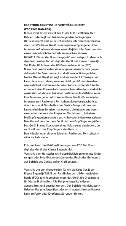 ELEKTROMAGNETISCHE VERTRÄGLICHKEIT (FCC UND KANADA)Dieses Produkt entspricht Teil 15 der FCC-Richtlinien. Der Betrieb unterliegt den beiden folgenden Bedingungen:(1) Dieses Gerät darf keine schädlichen Interferenzen verursa-chen und (2) dieses Gerät muss jegliche empfangenen Inter-ferenzen aufnehmen können, einschließlich Interferenzen, die einen unerwünschten Betrieb verursachen können.HINWEIS: Dieses Gerät wurde geprüft und entspricht demnach den Grenzwerten für ein digitales Gerät der Klasse B gemäß Teil 15 der Richtlinien der US-Fernmeldebehörde (FCC). Diese Grenzwerte sollen einen angemessenen Schutz gegen störende Interferenzen bei Installationen in Wohngebieten bieten. Dieses Gerät erzeugt und verwendet HF-Energie und kann diese ausstrahlen; wenn es nicht gemäß den Anweisun-gen installiert und verwendet wird, kann es störende Interfer-enzen mit dem Funkverkehr verursachen. Allerdings wird nicht gewährleistet, dass es bei einer bestimmten Installation keine Interferenzen geben wird. Wenn dieses Gerät störende Inter-ferenzen zum Radio- und Fernsehempfang verursacht (was durch Aus- und Einschalten des Geräts festgestellt werden kann), wird dem Benutzer nahegelegt, die Interferenz durch eines oder mehrere der folgenden Verfahren zu beheben:Die Empfangsantenne anders ausrichten oder anderswo platzieren.Den Abstand zwischen dem Gerät und dem Empfänger vergrößern.Das Gerät in eine Steckdose eines Netzkreises einstecken, der nicht mit dem des Empfängers identisch ist.Den Händler oder einen erfahrenen Radio- und Fernsehtech-niker zu Rate ziehen.Entsprechend den Prüfbestimmungen von FCC Teil 15 als digitales Gerät der Klasse B genehmigt.Vorsicht: Vom Hersteller nicht ausdrücklich genehmigte Ände-rungen oder Modiﬁkationen können das Recht des Benutzers auf Betrieb des Geräts außer Kraft setzen.Vorsicht: Um den Grenzwerten für ein digitales Gerät der Klasse B gemäß Teil 15 der Richtlinien der US-Fernmeldebe-hörde (FCC) zu entsprechen, muss das Gerät die Grenzwerte für Klasse B einhalten. Alle Peripheriegeräte müssen abgeschirmt und geerdet werden. Der Betrieb mit nicht zerti-ﬁzierten Peripheriegeräten oder nicht abgeschirmten Kabeln kann zu Funk- oder Empfangsstörungen führen. 