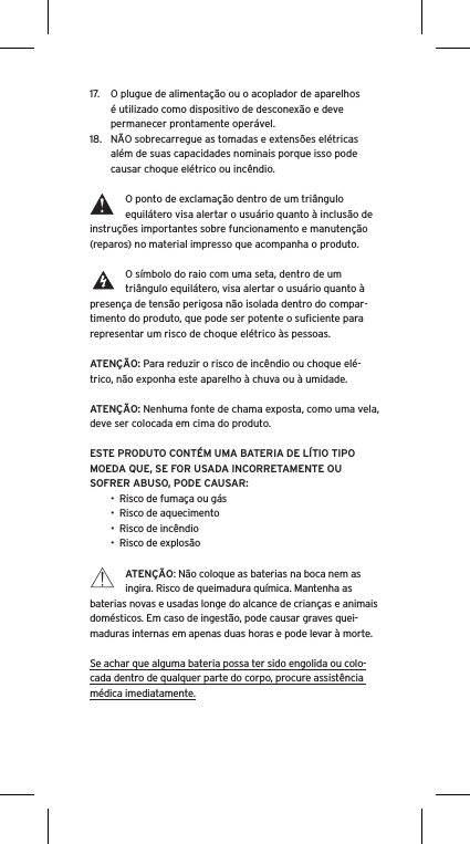 17.  O plugue de alimentação ou o acoplador de aparelhos é utilizado como dispositivo de desconexão e deve permanecer prontamente operável.18.  NÃO sobrecarregue as tomadas e extensões elétricas além de suas capacidades nominais porque isso pode causar choque elétrico ou incêndio. O ponto de exclamação dentro de um triângulo equilátero visa alertar o usuário quanto à inclusão de instruções importantes sobre funcionamento e manutenção (reparos) no material impresso que acompanha o produto.O símbolo do raio com uma seta, dentro de um triângulo equilátero, visa alertar o usuário quanto à presença de tensão perigosa não isolada dentro do compar-timento do produto, que pode ser potente o suﬁciente para representar um risco de choque elétrico às pessoas.ATENÇÃO: Para reduzir o risco de incêndio ou choque elé-trico, não exponha este aparelho à chuva ou à umidade.ATENÇÃO: Nenhuma fonte de chama exposta, como uma vela, deve ser colocada em cima do produto.ESTE PRODUTO CONTÉM UMA BATERIA DE LÍTIO TIPO MOEDA QUE, SE FOR USADA INCORRETAMENTE OU SOFRER ABUSO, PODE CAUSAR:•  Risco de fumaça ou gás•  Risco de aquecimento•  Risco de incêndio•  Risco de explosãoATENÇÃO: Não coloque as baterias na boca nem as ingira. Risco de queimadura química. Mantenha as baterias novas e usadas longe do alcance de crianças e animais domésticos. Em caso de ingestão, pode causar graves quei-maduras internas em apenas duas horas e pode levar à morte.Se achar que alguma bateria possa ter sido engolida ou colo-cada dentro de qualquer parte do corpo, procure assistência médica imediatamente.