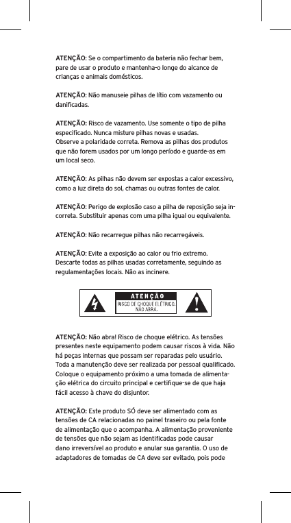 ATENÇÃO: Se o compartimento da bateria não fechar bem, pare de usar o produto e mantenha-o longe do alcance de crianças e animais domésticos.ATENÇÃO: Não manuseie pilhas de lítio com vazamento ou daniﬁcadas. ATENÇÃO: Risco de vazamento. Use somente o tipo de pilha especiﬁcado. Nunca misture pilhas novas e usadas.Observe a polaridade correta. Remova as pilhas dos produtos que não forem usados por um longo período e guarde-as em um local seco.ATENÇÃO: As pilhas não devem ser expostas a calor excessivo, como a luz direta do sol, chamas ou outras fontes de calor.ATENÇÃO: Perigo de explosão caso a pilha de reposição seja in-correta. Substituir apenas com uma pilha igual ou equivalente. ATENÇÃO: Não recarregue pilhas não recarregáveis. ATENÇÃO: Evite a exposição ao calor ou frio extremo.Descarte todas as pilhas usadas corretamente, seguindo as regulamentações locais. Não as incinere. ATENÇÃO: Não abra! Risco de choque elétrico. As tensões presentes neste equipamento podem causar riscos à vida. Não há peças internas que possam ser reparadas pelo usuário. Toda a manutenção deve ser realizada por pessoal qualiﬁcado. Coloque o equipamento próximo a uma tomada de alimenta-ção elétrica do circuito principal e certiﬁque-se de que haja fácil acesso à chave do disjuntor.ATENÇÃO: Este produto SÓ deve ser alimentado com as tensões de CA relacionadas no painel traseiro ou pela fonte de alimentação que o acompanha. A alimentação proveniente de tensões que não sejam as identiﬁcadas pode causar dano irreversível ao produto e anular sua garantia. O uso de adaptadores de tomadas de CA deve ser evitado, pois pode 