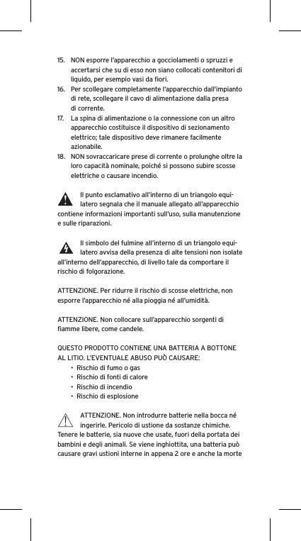 15.  NON esporre l’apparecchio a gocciolamenti o spruzzi e accertarsi che su di esso non siano collocati contenitori di liquido, per esempio vasi da ﬁori.16.  Per scollegare completamente l’apparecchio dall’impianto di rete, scollegare il cavo di alimentazione dalla presa di corrente.17.  La spina di alimentazione o la connessione con un altro apparecchio costituisce il dispositivo di sezionamento elettrico; tale dispositivo deve rimanere facilmente azionabile.18.  NON sovraccaricare prese di corrente o prolunghe oltre la loro capacità nominale, poiché si possono subire scosse elettriche o causare incendio.  Il punto esclamativo all’interno di un triangolo equi-latero segnala che il manuale allegato all’apparecchio contiene informazioni importanti sull’uso, sulla manutenzione e sulle riparazioni.Il simbolo del fulmine all’interno di un triangolo equi-latero avvisa della presenza di alte tensioni non isolate all’interno dell’apparecchio, di livello tale da comportare il rischio di folgorazione.ATTENZIONE. Per ridurre il rischio di scosse elettriche, non esporre l’apparecchio né alla pioggia né all’umidità.ATTENZIONE. Non collocare sull’apparecchio sorgenti di ﬁamme libere, come candele.QUESTO PRODOTTO CONTIENE UNA BATTERIA A BOTTONE AL LITIO. L’EVENTUALE ABUSO PUÒ CAUSARE:•  Rischio di fumo o gas•  Rischio di fonti di calore•  Rischio di incendio•  Rischio di esplosioneATTENZIONE. Non introdurre batterie nella bocca né ingerirle. Pericolo di ustione da sostanze chimiche. Tenere le batterie, sia nuove che usate, fuori della portata dei bambini e degli animali. Se viene inghiottita, una batteria può causare gravi ustioni interne in appena 2 ore e anche la morte