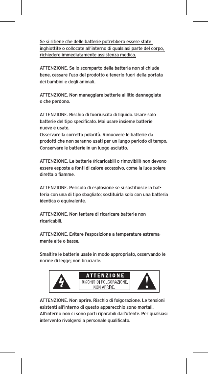 Se si ritiene che delle batterie potrebbero essere state inghiottite o collocate all’interno di qualsiasi parte del corpo, richiedere immediatamente assistenza medica.ATTENZIONE. Se lo scomparto della batteria non si chiude bene, cessare l’uso del prodotto e tenerlo fuori della portata dei bambini e degli animali.ATTENZIONE. Non maneggiare batterie al litio danneggiate o che perdono. ATTENZIONE. Rischio di fuoriuscita di liquido. Usare solo batterie del tipo speciﬁcato. Mai usare insieme batterie nuove e usate.Osservare la corretta polarità. Rimuovere le batterie da prodotti che non saranno usati per un lungo periodo di tempo. Conservare le batterie in un luogo asciutto. ATTENZIONE. Le batterie (ricaricabili o rimovibili) non devono essere esposte a fonti di calore eccessivo, come la luce solare diretta o ﬁamme.ATTENZIONE. Pericolo di esplosione se si sostituisce la bat-teria con una di tipo sbagliato; sostituirla solo con una batteria identica o equivalente. ATTENZIONE. Non tentare di ricaricare batterie non ricaricabili. ATTENZIONE. Evitare l’esposizione a temperature estrema-mente alte o basse.Smaltire le batterie usate in modo appropriato, osservando le norme di legge; non bruciarle. ATTENZIONE. Non aprire. Rischio di folgorazione. Le tensioni esistenti all’interno di questo apparecchio sono mortali. All’interno non ci sono parti riparabili dall’utente. Per qualsiasi intervento rivolgersi a personale qualiﬁcato. 