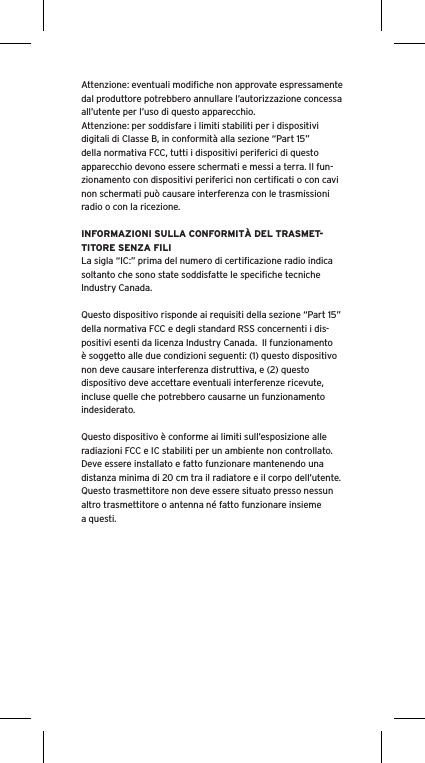 Attenzione: eventuali modiﬁche non approvate espressamente dal produttore potrebbero annullare l’autorizzazione concessa all’utente per l’uso di questo apparecchio.Attenzione: per soddisfare i limiti stabiliti per i dispositivi digitali di Classe B, in conformità alla sezione “Part 15” della normativa FCC, tutti i dispositivi periferici di questo apparecchio devono essere schermati e messi a terra. Il fun-zionamento con dispositivi periferici non certiﬁcati o con cavi non schermati può causare interferenza con le trasmissioni radio o con la ricezione. INFORMAZIONI SULLA CONFORMITÀ DEL TRASMET-TITORE SENZA FILILa sigla “IC:” prima del numero di certiﬁcazione radio indica soltanto che sono state soddisfatte le speciﬁche tecniche Industry Canada.Questo dispositivo risponde ai requisiti della sezione “Part 15” della normativa FCC e degli standard RSS concernenti i dis-positivi esenti da licenza Industry Canada.  Il funzionamento è soggetto alle due condizioni seguenti: (1) questo dispositivo non deve causare interferenza distruttiva, e (2) questo dispositivo deve accettare eventuali interferenze ricevute, incluse quelle che potrebbero causarne un funzionamento indesiderato.Questo dispositivo è conforme ai limiti sull’esposizione alle radiazioni FCC e IC stabiliti per un ambiente non controllato.  Deve essere installato e fatto funzionare mantenendo una distanza minima di 20 cm tra il radiatore e il corpo dell’utente.  Questo trasmettitore non deve essere situato presso nessun altro trasmettitore o antenna né fatto funzionare insieme a questi.