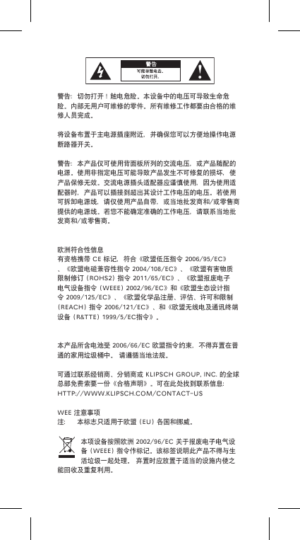 警告：切勿打开！触电危险。本设备中的电压可导致生命危险。内部无用户可维修的零件。所有维修工作都要由合格的维修人员完成。将设备布置于主电源插座附近，并确保您可以方便地操作电源断路器开关。警告：本产品仅可使用背面板所列的交流电压，或产品随配的电源。使用非指定电压可能导致产品发生不可修复的损坏，使产品保修无效。交流电源插头适配器应谨慎使用，因为使用适配器时，产品可以插接到超出其设计工作电压的电压。若使用可拆卸电源线，请仅使用产品自带，或当地批发商和/或零售商提供的电源线。若您不能确定准确的工作电压，请联系当地批发商和/或零售商。欧洲符合性信息有资格携带CE标记，符合《欧盟低压指令2006/95/EC》、《欧盟电磁兼容性指令2004/108/EC》、《欧盟有害物质限制修订(ROHS2)指令2011/65/EC》、《欧盟报废电子电气设备指令(WEEE)2002/96/EC》和《欧盟生态设计指令2009/125/EC》、《欧盟化学品注册、评估、许可和限制(REACH)指令2006/121/EC》、和《欧盟无线电及通讯终端设备(R&amp;TTE)1999/5/EC指令》。本产品所含电池受2006/66/EC欧盟指令约束，不得弃置在普通的家用垃圾桶中。请遵循当地法规。可通过联系经销商、分销商或KLIPSCHGROUP,INC.的全球总部免费索要一份《合格声明》。可在此处找到联系信息：HTTP://WWW.KLIPSCH.COM/CONTACT-USWEE注意事项注： 本标志只适用于欧盟(EU)各国和挪威。本项设备按照欧洲2002/96/EC关于报废电子电气设备(WEEE)指令作标记。该标签说明此产品不得与生活垃圾一起处理。弃置时应放置于适当的设施内使之能回收及重复利用。