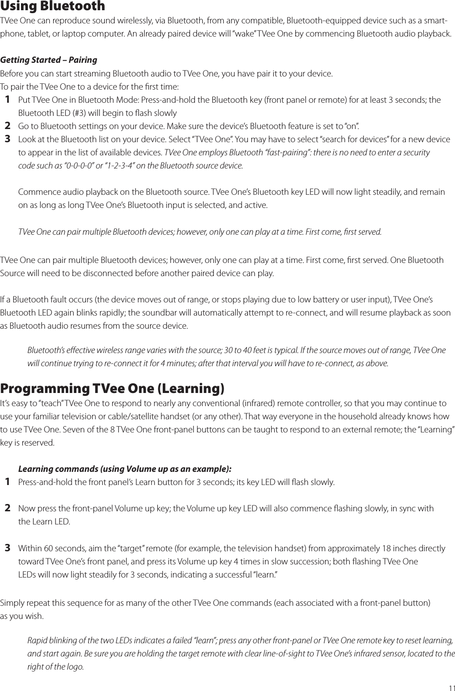 11Using BluetoothTVee One can reproduce sound wirelessly, via Bluetooth, from any compatible, Bluetooth-equipped device such as a smart-phone, tablet, or laptop computer. An already paired device will “wake” TVee One by commencing Bluetooth audio playback.Getting Started – Pairing Before you can start streaming Bluetooth audio to TVee One, you have pair it to your device. To pair the TVee One to a device for the ﬁrst time:   1  Put TVee One in Bluetooth Mode: Press-and-hold the Bluetooth key (front panel or remote) for at least 3 seconds; the    Bluetooth LED (#3) will begin to ﬂash slowly  2  Go to Bluetooth settings on your device. Make sure the device’s Bluetooth feature is set to “on”.  3  Look at the Bluetooth list on your device. Select “TVee One”. You may have to select “search for devices” for a new device    to appear in the list of available devices. TVee One employs Bluetooth “fast-pairing”: there is no need to enter a security    code such as “0-0-0-0” or “1-2-3-4” on the Bluetooth source device.Commence audio playback on the Bluetooth source. TVee One’s Bluetooth key LED will now light steadily, and remain on as long as long TVee One’s Bluetooth input is selected, and active. TVee One can pair multiple Bluetooth devices; however, only one can play at a time. First come, ﬁrst served. TVee One can pair multiple Bluetooth devices; however, only one can play at a time. First come, ﬁrst served. One Bluetooth Source will need to be disconnected before another paired device can play.If a Bluetooth fault occurs (the device moves out of range, or stops playing due to low battery or user input), TVee One’s Bluetooth LED again blinks rapidly; the soundbar will automatically attempt to re-connect, and will resume playback as soon as Bluetooth audio resumes from the source device.Bluetooth’s eﬀective wireless range varies with the source; 30 to 40 feet is typical. If the source moves out of range, TVee One will continue trying to re-connect it for 4 minutes; after that interval you will have to re-connect, as above. Programming TVee One (Learning)It’s easy to “teach” TVee One to respond to nearly any conventional (infrared) remote controller, so that you may continue to use your familiar television or cable/satellite handset (or any other). That way everyone in the household already knows how to use TVee One. Seven of the 8 TVee One front-panel buttons can be taught to respond to an external remote; the “Learning” key is reserved.Learning commands (using Volume up as an example):    1 Press-and-hold the front panel’s Learn button for 3 seconds; its key LED will ﬂash slowly.  2 Now press the front-panel Volume up key; the Volume up key LED will also commence ﬂashing slowly, in sync with    the Learn LED.  3 Within 60 seconds, aim the “target” remote (for example, the television handset) from approximately 18 inches directly    toward TVee One’s front panel, and press its Volume up key 4 times in slow succession; both ﬂashing TVee One    LEDs will now light steadily for 3 seconds, indicating a successful “learn.”Simply repeat this sequence for as many of the other TVee One commands (each associated with a front-panel button)  as you wish.Rapid blinking of the two LEDs indicates a failed “learn”; press any other front-panel or TVee One remote key to reset learning, and start again. Be sure you are holding the target remote with clear line-of-sight to TVee One’s infrared sensor, located to the right of the logo.