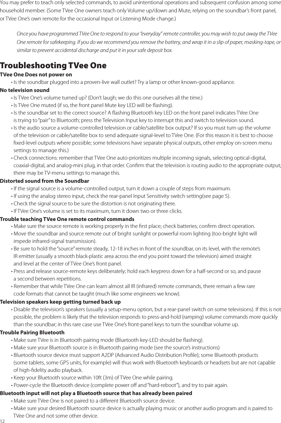 12You may prefer to teach only selected commands, to avoid unintentional operations and subsequent confusion among some household member. (Some TVee One owners teach only Volume up/down and Mute, relying on the soundbar’s front panel, or TVee One’s own remote for the occasional Input or Listening Mode change.)Once you have programmed TVee One to respond to your “everyday” remote controller, you may wish to put away the TVee One remote for safekeeping. If you do we recommend you remove the battery, and wrap it in a slip of paper, masking-tape, or similar to prevent accidental discharge and put it in your safe deposit box. Troubleshooting TVee OneTVee One Does not power on   • Is the soundbar plugged into a proven-live wall outlet? Try a lamp or other known-good appliance. No television sound   • Is TVee One’s volume turned up? (Don’t laugh; we do this one ourselves all the time.)  • Is TVee One muted (if so, the front panel Mute key LED will be ﬂashing).  • Is the soundbar set to the correct source? A ﬂashing Bluetooth key LED on the front panel indicates TVee One      is trying to “pair” to Bluetooth; press the Television Input key to interrupt this and switch to television sound.  • Is the audio source a volume-controlled television or cable/satellite box output? If so you must turn up the volume      of the television or cable/satellite box to send adequate signal-level to TVee One. (For this reason it is best to choose    ﬁxed-level outputs where possible; some televisions have separate physical outputs, other employ on-screen menu      settings to manage this.)  • Check connections: remember that TVee One auto-prioritizes multiple incoming signals, selecting optical-digital,     coaxial-digital, and analog-mini plug, in that order. Conﬁrm that the television is routing audio to the appropriate output;      there may be TV-menu settings to manage this.Distorted sound from the Soundbar   • If the signal source is a volume-controlled output, turn it down a couple of steps from maximum.  • If using the analog stereo input, check the rear-panel Input Sensitivity switch setting(see page 5).  • Check the signal source to be sure the distortion is not originating there.  • If TVee One’s volume is set to its maximum, turn it down two or three clicks.Trouble teaching TVee One remote control commands   • Make sure the source remote is working properly in the ﬁrst place; check batteries; conﬁrm direct operation.  • Move the soundbar and source remote out of bright sunlight or powerful room lighting (too-bright light will     impede infrared-signal transmission).  • Be sure to hold the “source” remote steady, 12-18 inches in front of the soundbar, on its level, with the remote’s      IR emitter (usually a smooth black-plastic area across the end you point toward the television) aimed straight      and level at the center of TVee One’s front panel.  • Press and release source-remote keys deliberately; hold each keypress down for a half-second or so, and pause      a second between repetitions.  • Remember that while TVee One can learn almost all IR (infrared) remote commands, there remain a few rare     code formats that cannot be taught (much like some engineers we know).Television speakers keep getting turned back up  • Disable the television’s speakers (usually a setup-menu option, but a rear-panel switch on some televisions). If this is not      possible, the problem is likely that the television responds to press-and-hold (ramping) volume commands more quickly     than the soundbar; in this rare case use TVee One’s front-panel keys to turn the soundbar volume up.Trouble Pairing Bluetooth  • Make sure TVee is in Bluetooth pairing mode (Bluetooth key-LED should be ﬂashing).    • Make sure your Bluetooth source is in Bluetooth pairing mode (see the source’s instructions)  • Bluetooth source device must support A2DP (Advanced Audio Distribution Proﬁle); some Bluetooth products      (some tablets, some GPS units, for example) will thus work with Bluetooth keyboards or headsets but are not capable      of high-ﬁdelity audio playback.  • Keep your Bluetooth source within 10ft (3m) of TVee One while pairing.  • Power-cycle the Bluetooth device (complete power oﬀ and “hard-reboot”), and try to pair again.Bluetooth input will not play a Bluetooth source that has already been paired  • Make sure TVee One is not paired to a diﬀerent Bluetooth source device.   • Make sure your desired Bluetooth source device is actually playing music or another audio program and is paired to      TVee One and not some other device.