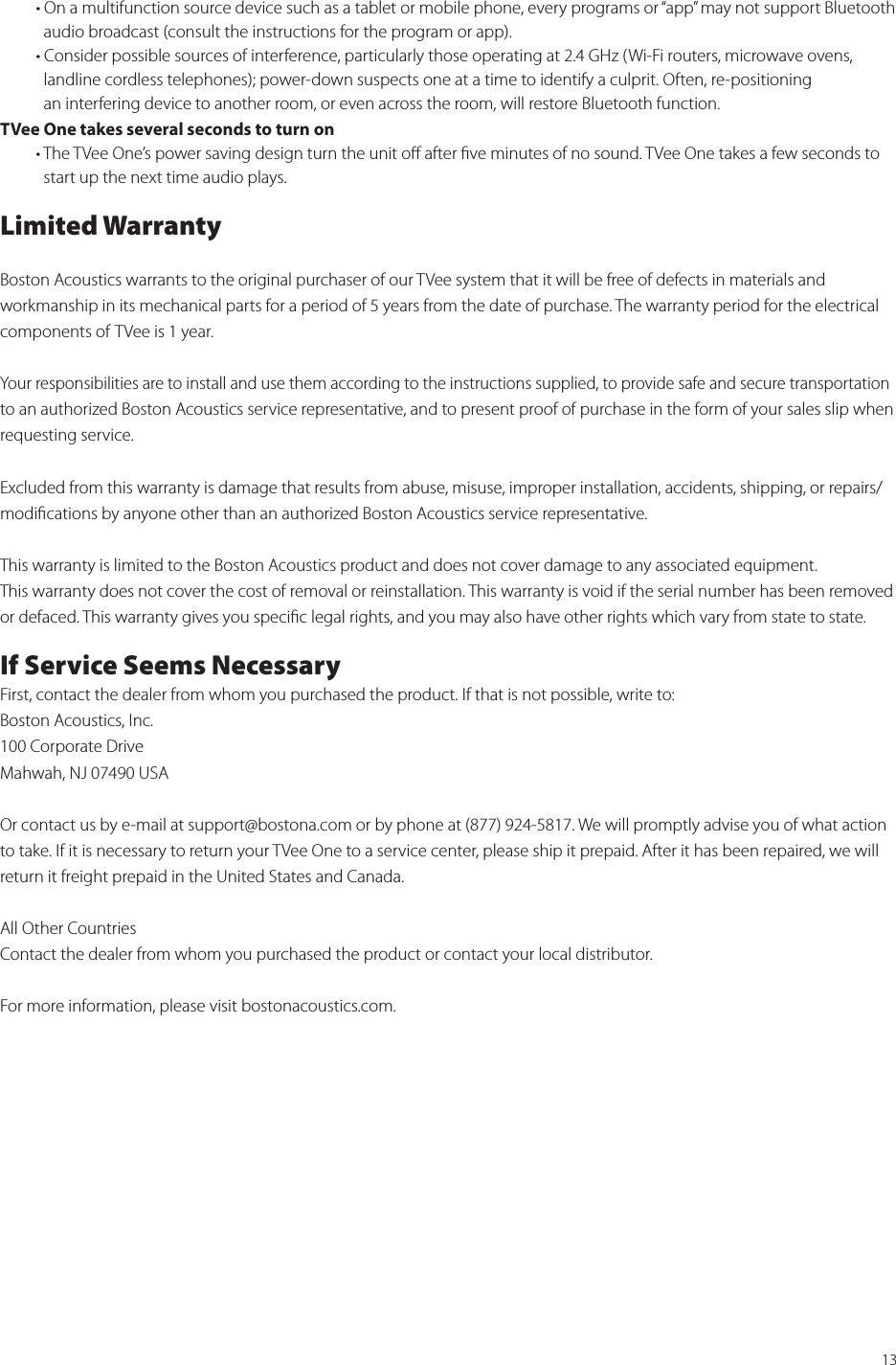 13  • On a multifunction source device such as a tablet or mobile phone, every programs or “app” may not support Bluetooth      audio broadcast (consult the instructions for the program or app).  • Consider possible sources of interference, particularly those operating at 2.4 GHz (Wi-Fi routers, microwave ovens,      landline cordless telephones); power-down suspects one at a time to identify a culprit. Often, re-positioning      an interfering device to another room, or even across the room, will restore Bluetooth function.TVee One takes several seconds to turn on  • The TVee One’s power saving design turn the unit oﬀ after ﬁve minutes of no sound. TVee One takes a few seconds to      start up the next time audio plays.Limited WarrantyBoston Acoustics warrants to the original purchaser of our TVee system that it will be free of defects in materials and  workmanship in its mechanical parts for a period of 5 years from the date of purchase. The warranty period for the electrical components of TVee is 1 year.Your responsibilities are to install and use them according to the instructions supplied, to provide safe and secure transportation to an authorized Boston Acoustics service representative, and to present proof of purchase in the form of your sales slip when requesting service.Excluded from this warranty is damage that results from abuse, misuse, improper installation, accidents, shipping, or repairs/modiﬁcations by anyone other than an authorized Boston Acoustics service representative.This warranty is limited to the Boston Acoustics product and does not cover damage to any associated equipment.  This warranty does not cover the cost of removal or reinstallation. This warranty is void if the serial number has been removed or defaced. This warranty gives you speciﬁc legal rights, and you may also have other rights which vary from state to state.If Service Seems NecessaryFirst, contact the dealer from whom you purchased the product. If that is not possible, write to:Boston Acoustics, Inc.100 Corporate DriveMahwah, NJ 07490 USAOr contact us by e-mail at support@bostona.com or by phone at (877) 924-5817. We will promptly advise you of what action to take. If it is necessary to return your TVee One to a service center, please ship it prepaid. After it has been repaired, we will return it freight prepaid in the United States and Canada.All Other CountriesContact the dealer from whom you purchased the product or contact your local distributor.For more information, please visit bostonacoustics.com.