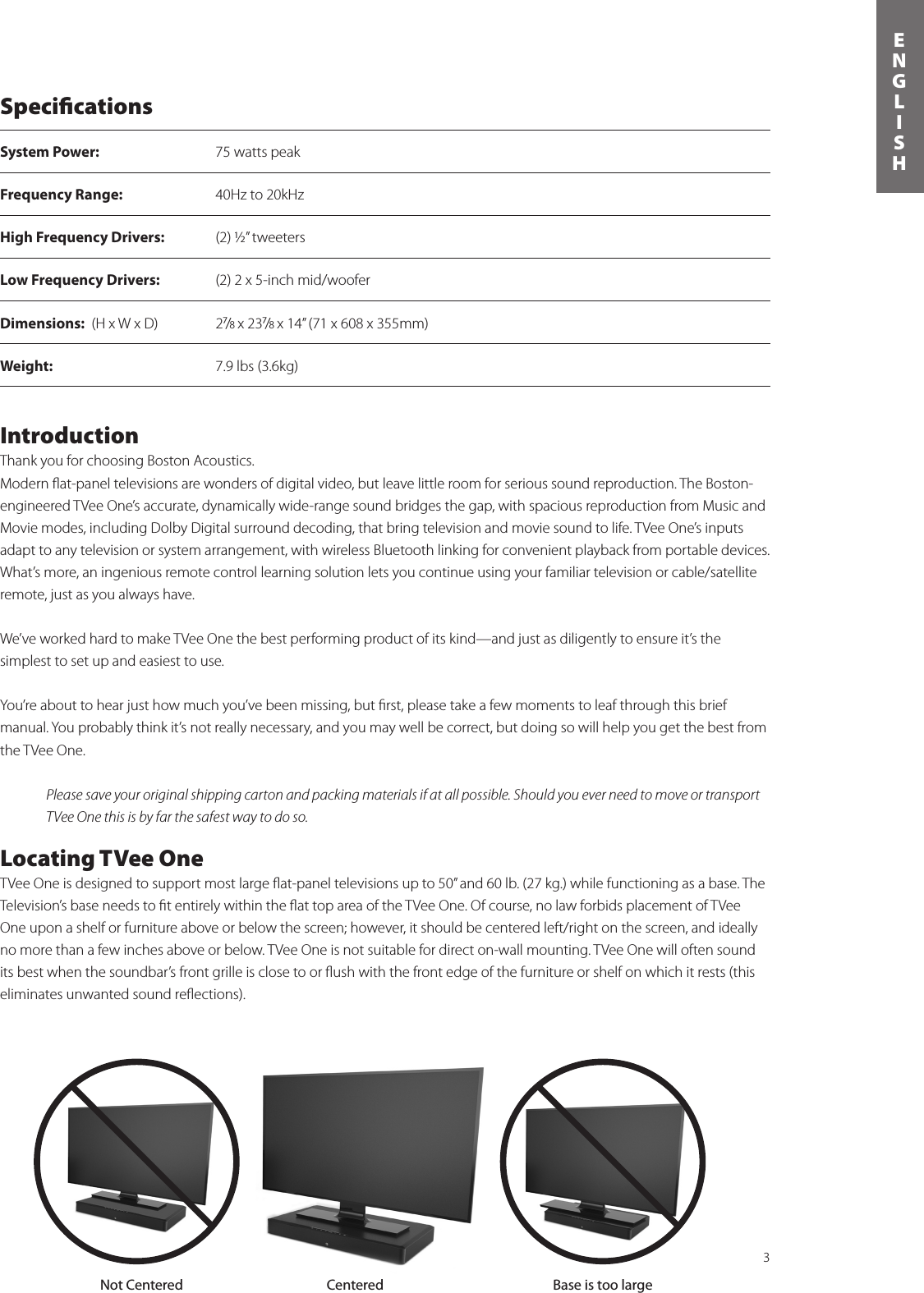 3ENGLISHSpeciﬁcationsSystem Power:  75 watts peak Frequency Range:  40Hz to 20kHzHigh Frequency Drivers:  (2) ½” tweetersLow Frequency Drivers:    (2) 2 x 5-inch mid/wooferDimensions:  (H x W x D)  2⁷/8 x 23⁷/8 x 14” (71 x 608 x 355mm) Weight:  7.9 lbs (3.6kg)  Not Centered Centered Base is too largeIntroductionThank you for choosing Boston Acoustics.Modern ﬂat-panel televisions are wonders of digital video, but leave little room for serious sound reproduction. The Boston-engineered TVee One’s accurate, dynamically wide-range sound bridges the gap, with spacious reproduction from Music and Movie modes, including Dolby Digital surround decoding, that bring television and movie sound to life. TVee One’s inputs adapt to any television or system arrangement, with wireless Bluetooth linking for convenient playback from portable devices. What’s more, an ingenious remote control learning solution lets you continue using your familiar television or cable/satellite remote, just as you always have.We’ve worked hard to make TVee One the best performing product of its kind—and just as diligently to ensure it’s the  simplest to set up and easiest to use. You’re about to hear just how much you’ve been missing, but ﬁrst, please take a few moments to leaf through this brief manual. You probably think it’s not really necessary, and you may well be correct, but doing so will help you get the best from the TVee One.Please save your original shipping carton and packing materials if at all possible. Should you ever need to move or transport TVee One this is by far the safest way to do so.Locating TVee OneTVee One is designed to support most large ﬂat-panel televisions up to 50” and 60 lb. (27 kg.) while functioning as a base. The Television’s base needs to ﬁt entirely within the ﬂat top area of the TVee One. Of course, no law forbids placement of TVee One upon a shelf or furniture above or below the screen; however, it should be centered left/right on the screen, and ideally no more than a few inches above or below. TVee One is not suitable for direct on-wall mounting. TVee One will often sound its best when the soundbar’s front grille is close to or ﬂush with the front edge of the furniture or shelf on which it rests (this  eliminates unwanted sound reﬂections).