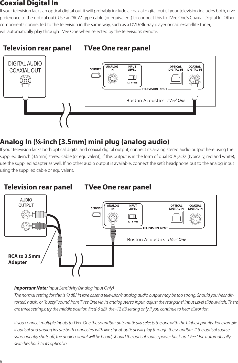 6Coaxial Digital InIf your television lacks an optical digital out it will probably include a coaxial digital out (if your television includes both, give  preference to the optical out). Use an “RCA”-type cable (or equivalent) to connect this to TVee One’s Coaxial Digital In. Other  components connected to the television in the same way, such as a DVD/Blu-ray player or cable/satellite tuner,  will automatically play through TVee One when selected by the television’s remote.Analog In (⁄-inch [3.5mm] mini plug (analog audio)If your television lacks both optical digital and coaxial digital output, connect its analog stereo audio output here using the supplied ⁄-inch (3.5mm) stereo cable (or equivalent); if this output is in the form of dual RCA jacks (typically, red and white), use the supplied adapter as well. If no other audio output is available, connect the set’s headphone out to the analog input using the supplied cable or equivalent.Important Note: Input Sensitivity (Analog Input Only)The normal setting for this is “0 dB.” In rare cases a television’s analog audio output may be too strong. Should you hear dis-torted, harsh, or “buzzy” sound from TVee One via its analog stereo input, adjust the rear panel Input Level slide-switch. There are three settings: try the middle position ﬁrst(-6 dB), the -12 dB setting only if you continue to hear distortion.If you connect multiple inputs to TVee One the soundbar automatically selects the one with the highest priority. For example,  if optical and analog ins are both connected with live signal, optical will play through the soundbar. If the optical source  subsequently shuts oﬀ, the analog signal will be heard; should the optical source power back up TVee One automatically switches back to its optical in. DIGITAL AUDIOCOAXIAL OUTTelevision rear panel TVee One rear panelAUDIOOUTPUTRCA to 3.5mm AdapterTelevision rear panel TVee One rear panel