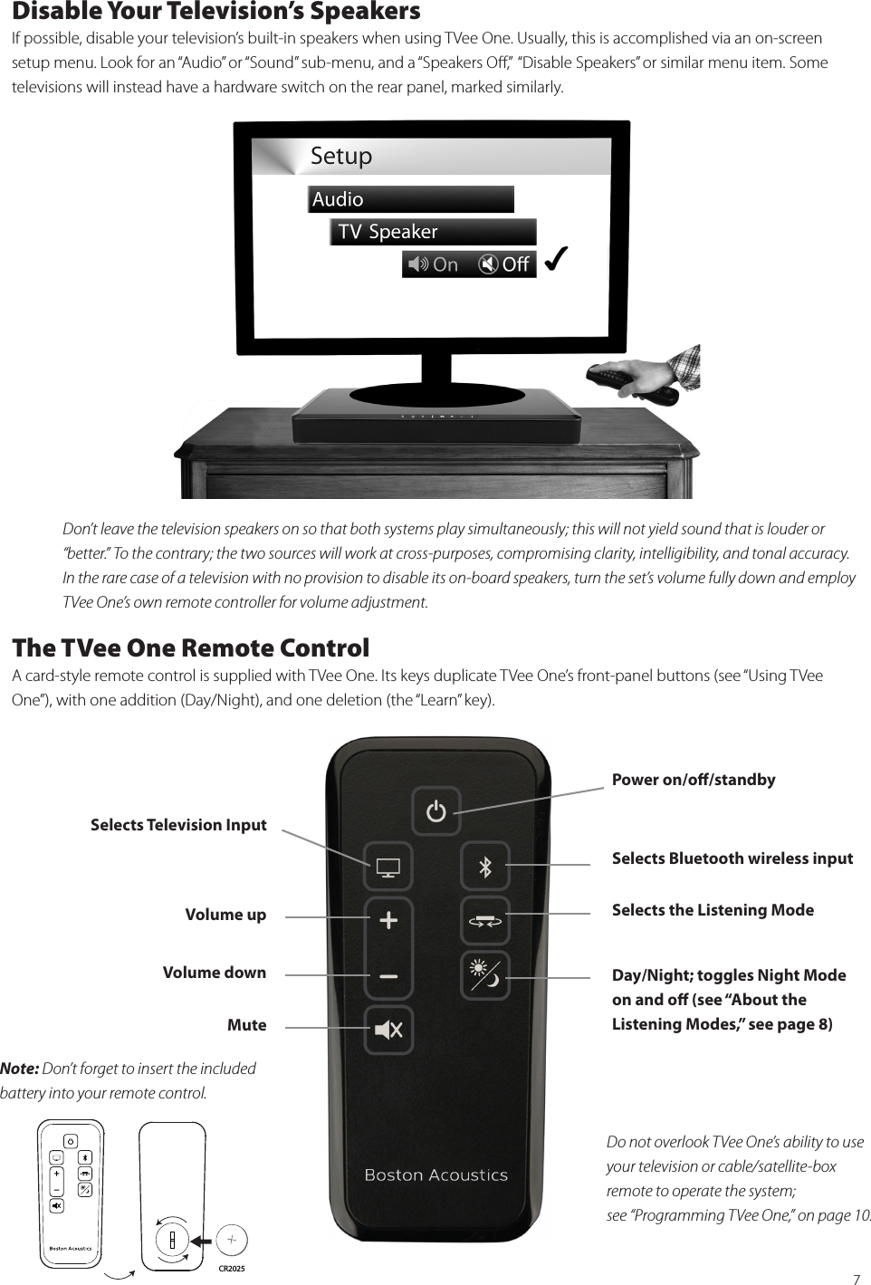 7Disable Your Television’s SpeakersIf possible, disable your television’s built-in speakers when using TVee One. Usually, this is accomplished via an on-screen setup menu. Look for an “Audio” or “Sound” sub-menu, and a “Speakers Oﬀ,”  “Disable Speakers” or similar menu item. Some televisions will instead have a hardware switch on the rear panel, marked similarly.   Don’t leave the television speakers on so that both systems play simultaneously; this will not yield sound that is louder or “better.” To the contrary; the two sources will work at cross-purposes, compromising clarity, intelligibility, and tonal accuracy. In the rare case of a television with no provision to disable its on-board speakers, turn the set’s volume fully down and employ TVee One’s own remote controller for volume adjustment.The TVee One Remote ControlA card-style remote control is supplied with TVee One. Its keys duplicate TVee One’s front-panel buttons (see “Using TVee One”), with one addition (Day/Night), and one deletion (the “Learn” key).Selects  Television  Input  Selects Bluetooth wireless input Power on/oﬀ/standbyDay/Night; toggles Night Mode on and oﬀ (see “About the  Listening Modes,” see page 8)Selects the Listening ModeVolume upVolume downMuteDo not overlook TVee One’s ability to use your television or cable/satellite-box  remote to operate the system; see “Programming TVee One,” on page 10.Note: Don’t forget to insert the included battery into your remote control.CR2025