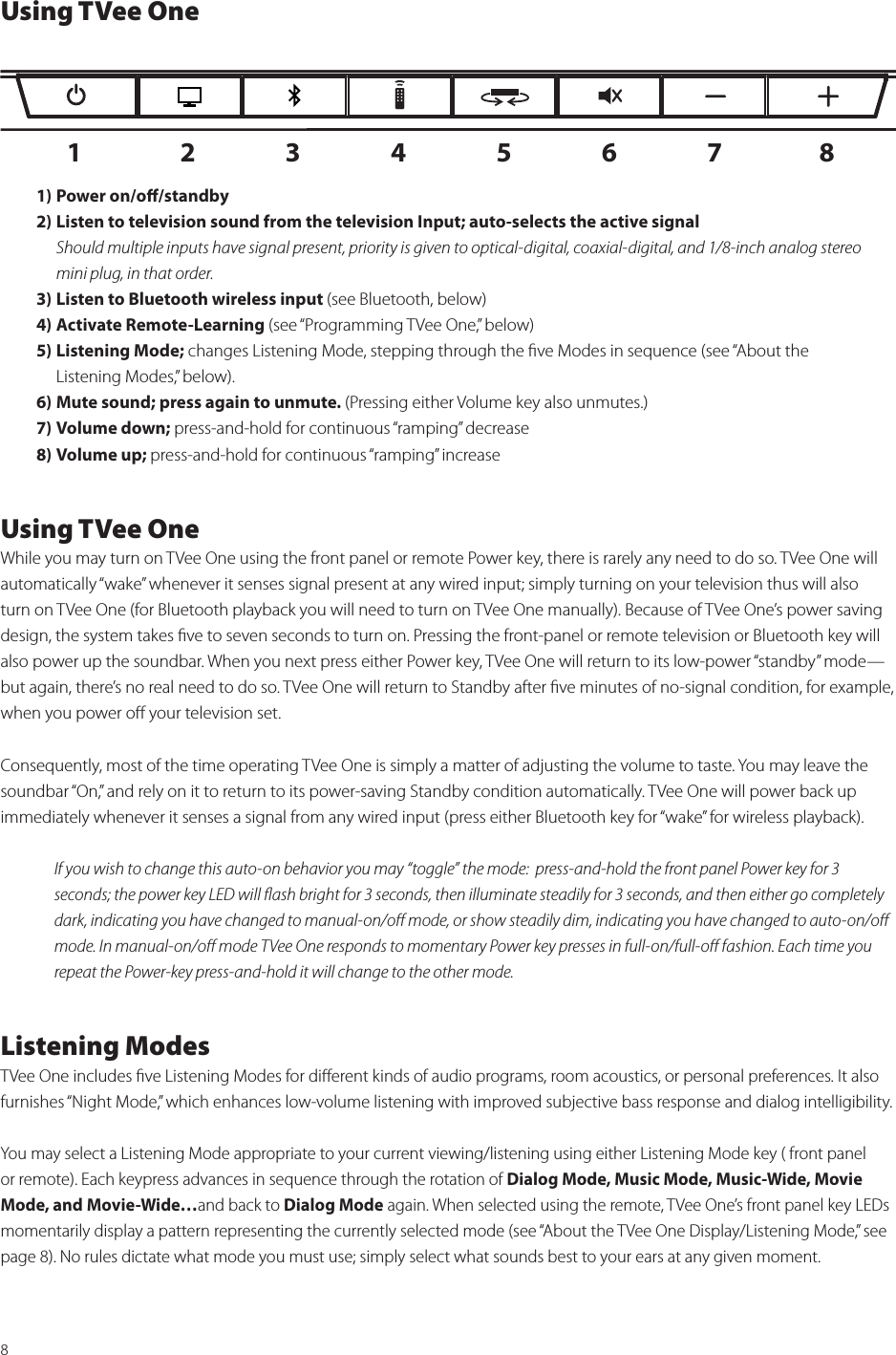 8Using TVee One1) Power on/oﬀ/standby2) Listen to television sound from the television Input; auto-selects the active signal   Should multiple inputs have signal present, priority is given to optical-digital, coaxial-digital, and 1/8-inch analog stereo    mini plug, in that order.3) Listen to Bluetooth wireless input (see Bluetooth, below)4) Activate Remote-Learning (see “Programming TVee One,” below)5) Listening Mode; changes Listening Mode, stepping through the ﬁve Modes in sequence (see “About the    Listening Modes,” below).6) Mute sound; press again to unmute. (Pressing either Volume key also unmutes.)7) Volume down; press-and-hold for continuous “ramping” decrease8) Volume up; press-and-hold for continuous “ramping” increase  Using TVee OneWhile you may turn on TVee One using the front panel or remote Power key, there is rarely any need to do so. TVee One will automatically “wake” whenever it senses signal present at any wired input; simply turning on your television thus will also turn on TVee One (for Bluetooth playback you will need to turn on TVee One manually). Because of TVee One’s power saving design, the system takes ﬁve to seven seconds to turn on. Pressing the front-panel or remote television or Bluetooth key will also power up the soundbar. When you next press either Power key, TVee One will return to its low-power “standby” mode—but again, there’s no real need to do so. TVee One will return to Standby after ﬁve minutes of no-signal condition, for example, when you power oﬀ your television set. Consequently, most of the time operating TVee One is simply a matter of adjusting the volume to taste. You may leave the soundbar “On,” and rely on it to return to its power-saving Standby condition automatically. TVee One will power back up immediately whenever it senses a signal from any wired input (press either Bluetooth key for “wake” for wireless playback). If you wish to change this auto-on behavior you may “toggle” the mode:  press-and-hold the front panel Power key for 3 seconds; the power key LED will ﬂash bright for 3 seconds, then illuminate steadily for 3 seconds, and then either go completely dark, indicating you have changed to manual-on/oﬀ mode, or show steadily dim, indicating you have changed to auto-on/oﬀ mode. In manual-on/oﬀ mode TVee One responds to momentary Power key presses in full-on/full-oﬀ fashion. Each time you repeat the Power-key press-and-hold it will change to the other mode. Listening ModesTVee One includes ﬁve Listening Modes for diﬀerent kinds of audio programs, room acoustics, or personal preferences. It also furnishes “Night Mode,” which enhances low-volume listening with improved subjective bass response and dialog intelligibility. You may select a Listening Mode appropriate to your current viewing/listening using either Listening Mode key ( front panel or remote). Each keypress advances in sequence through the rotation of Dialog Mode, Music Mode, Music-Wide, Movie Mode, and Movie-Wide…and back to Dialog Mode again. When selected using the remote, TVee One’s front panel key LEDs momentarily display a pattern representing the currently selected mode (see “About the TVee One Display/Listening Mode,” see page 8). No rules dictate what mode you must use; simply select what sounds best to your ears at any given moment.1 2 3 4 5 6 7 8