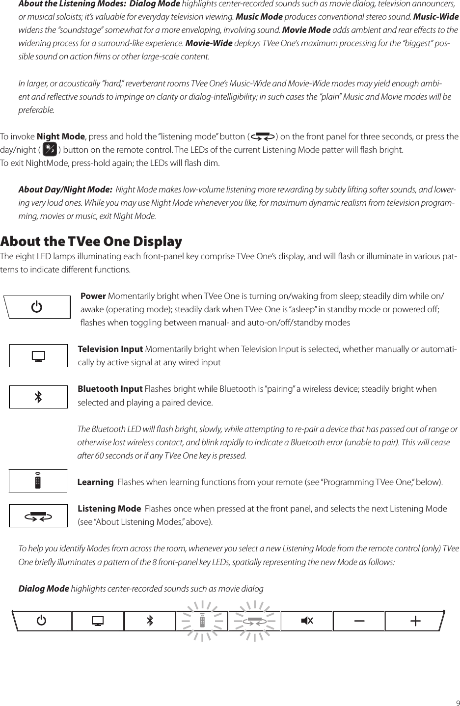 9About the Listening Modes:  Dialog Mode highlights center-recorded sounds such as movie dialog, television announcers, or musical soloists; it’s valuable for everyday television viewing. Music Mode produces conventional stereo sound. Music-Wide widens the “soundstage” somewhat for a more enveloping, involving sound. Movie Mode adds ambient and rear eﬀects to the widening process for a surround-like experience. Movie-Wide deploys TVee One’s maximum processing for the “biggest” pos-sible sound on action ﬁlms or other large-scale content.In larger, or acoustically “hard,” reverberant rooms TVee One’s Music-Wide and Movie-Wide modes may yield enough ambi-ent and reﬂective sounds to impinge on clarity or dialog-intelligibility; in such cases the “plain” Music and Movie modes will be preferable.To invoke Night Mode, press and hold the “listening mode” button (             ) on the front panel for three seconds, or press the day/night (         ) button on the remote control. The LEDs of the current Listening Mode patter will ﬂash bright.  To exit NightMode, press-hold again; the LEDs will ﬂash dim.About Day/Night Mode:  Night Mode makes low-volume listening more rewarding by subtly lifting softer sounds, and lower-ing very loud ones. While you may use Night Mode whenever you like, for maximum dynamic realism from television program-ming, movies or music, exit Night Mode.About the TVee One DisplayThe eight LED lamps illuminating each front-panel key comprise TVee One’s display, and will ﬂash or illuminate in various pat-terns to indicate diﬀerent functions.Power Momentarily bright when TVee One is turning on/waking from sleep; steadily dim while on/awake (operating mode); steadily dark when TVee One is “asleep” in standby mode or powered oﬀ; ﬂashes when toggling between manual- and auto-on/oﬀ/standby modesTelevision Input Momentarily bright when Television Input is selected, whether manually or automati-cally by active signal at any wired inputBluetooth Input Flashes bright while Bluetooth is “pairing” a wireless device; steadily bright when selected and playing a paired device. The Bluetooth LED will ﬂash bright, slowly, while attempting to re-pair a device that has passed out of range or otherwise lost wireless contact, and blink rapidly to indicate a Bluetooth error (unable to pair). This will cease after 60 seconds or if any TVee One key is pressed.Learning  Flashes when learning functions from your remote (see “Programming TVee One,” below).Listening Mode  Flashes once when pressed at the front panel, and selects the next Listening Mode (see “About Listening Modes,” above).To help you identify Modes from across the room, whenever you select a new Listening Mode from the remote control (only) TVee One brieﬂy illuminates a pattern of the 8 front-panel key LEDs, spatially representing the new Mode as follows:Dialog Mode highlights center-recorded sounds such as movie dialog